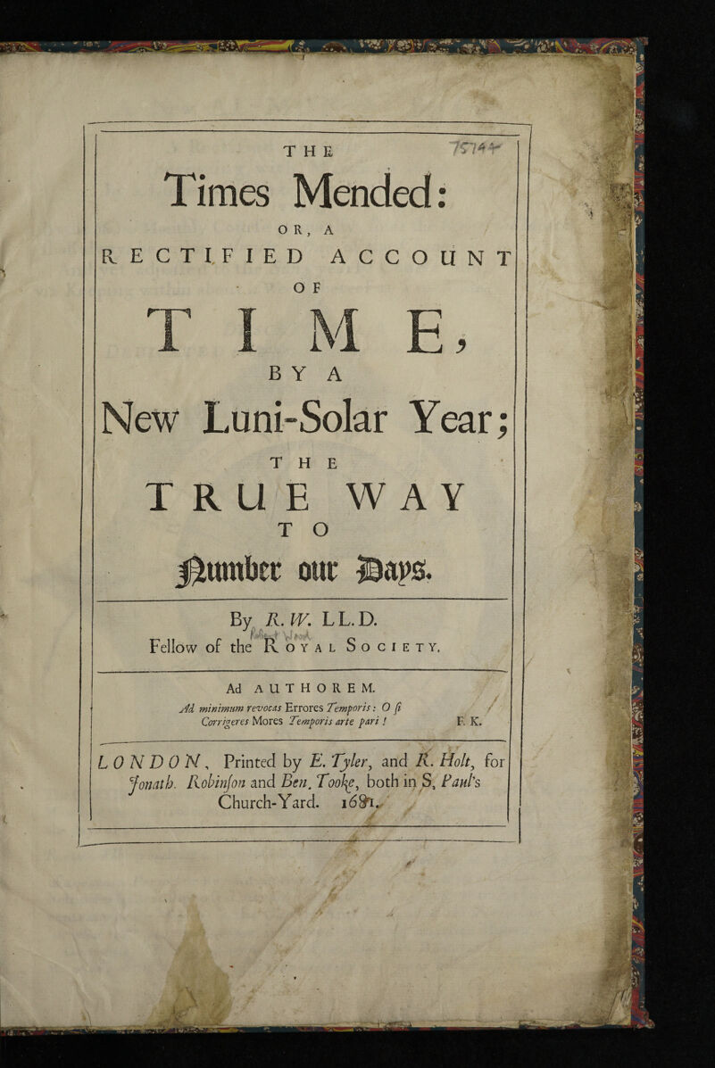 Times Mended: O R , A RECTIFIED ACCOUNT O F B Y A New Luni-Solar Year; THE TRUE WAY T O j^tttnber our By. R. IV. LL.D. Fellow of the o^'y al Society, Ad AUTHOREM. minimum rev ocas Errores Temporis: O fi Corrigeres Mores Temporis arte pari / LONDON, Printed by E, Tyler^ and R. Holt^ for Jonath. Kobinfon and Ben, Tool^, both in S, Faul's Church-Yard. ■•a