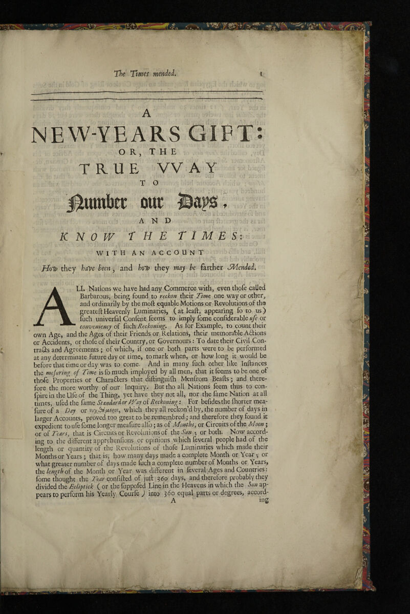 A NEW-YEARS GIFT*. O R, T H E TRUE WAY ' T O j^umber our Ha AND KNOW THE TIME 5: ^ WITH AN ACCOUNT , s,' j t ' C' flo'Q? they have been j and they may he farther dMended^ All Nations we have had any Commerce with, even thofe called Barbarous, being found to reckon their Time one way or other, and ordinarily by the moft equable Motions or Revolutions of tha greate ft Heavenly Luminaries, (at leaft, appearing fo to us) fuch univerfal Conlent leems to imply fome confiderable ufe or convemency of fuch Reckoning. As for Example, to count their ’ own Age, and the Ages of their Friends or Relations, their memorable AUions or Accidents, or thofe of their Country, or Governours: To date their Civil Con- traUs and Agreements ; of which, if one or both parts were to be performed atany determinate future day or time, to mark when, or how long it would be before that time or day was to come. And in many fuch other like Inftances the mefurlng of Time is fo much imployed by all men, that it feems to be one of thofe Properties or CharaUers that diftinguifti Menfrora Beafts; and there¬ fore the more worthy of our Inquiry. But tho all Nations feem thus to con- fpire in the Ufe of the Thing, yet have they not all, nor the fame Nation at all times, ufed the fame Standardor T/aj of Reckoning i For befidesthe fhorter me_a- fure of a Day or which they all reckon’d by, the number of days in . larger Accounts, proved too great to be remembred; and therefore they found k expedient to ufe fbme longer meafure alfo; as of Months, or Circuits of the Moon; or Tears, that is Circuits or Revolutions of the San •, or both. Now accord¬ ing to the different apprehenfions or opinions which fevcral people had of the length or quantity of the Revolutions of thofe Luminaries which made their Months or Years ; that is, how many days made a complete Month or Year or what greater number of days made fuch a complete number of Months or Years, x\\Q lengththe Month or Year was different in feveral^Ages and Countries: fome thought the Tear confifted of juft 360 days, and therefore probably they divided the Ecliptick ( or the fuppofed Line in the Heavens in which the Sm ap¬ pears to perform his Yearly Courfe ) into equal parts or degrees, accord- A