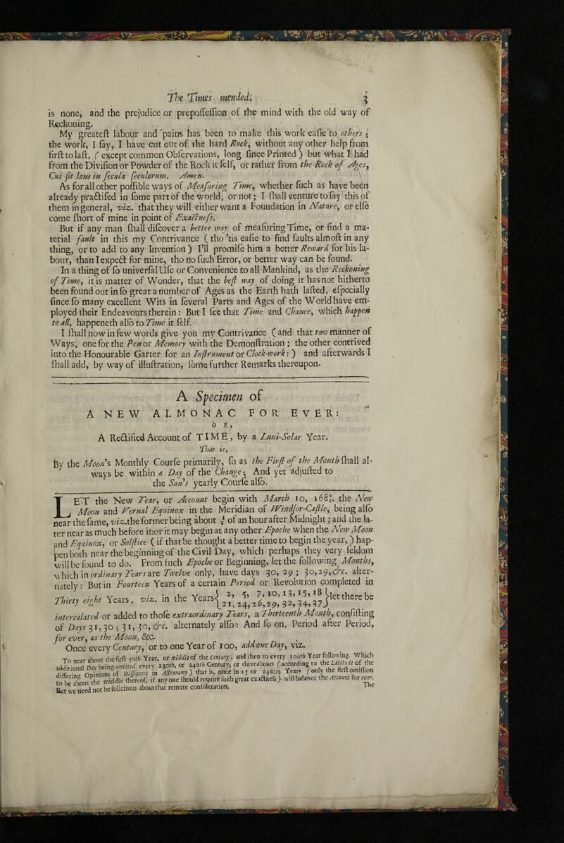 jl:e Times mended. ^ is none; and the prejudice or prepoiTeffion of the mind with the old way of Reckoning. My greateft labour and 'pains has been to make this work eafic to. ; the work, I fay, I have cut out of. the hard /^ock^ without any other help from firft to laft, C except common Obfervations, long fince Printed ) but w'hat I, had from the Divifion or Powder of the Rock it felf, or rather from the Rock of ^es. Cut ft lam in fecula feculorum. y^men. , ' As forallotlier poifible ways of Meafuring Time^ whether fuch as have bedri already praftifed in fbme part of the world, or riot; I fhall verituretofay thispf them in general, viz., that they will either want a Foundation in Nature., orelfe come fliort of mine in point of Bxacintfs. But if any man fhall difeover a better tvaj, of meafuring Time, or find a ma¬ terial fault in this my Contrivance ( tho ’tis eafie to find faults almoft in any thing, or to add to any Invention ) I’ll promife him a better Reward, for his la¬ bour, thanlexpeO: for mine, tho no fuch Error, or better way can be found. In a thing of fo univerfal life or Convenience to all Mankind, as the Reckoning of Time, it is matter of Wonder, that the bef way of doing it has not hitherto been found out info great a number of Ages as the Earth hath lafled, efpecially fince fb many excellent Wits in feveral Parts and Ages of the World have em¬ ployed their Endeavours therein : But I fee that Time and Chance, which happen to all, happened! alfb to Time it felf I IBall now in few words give you my Contrivance ( arid that two manner of Ways, one for the Penov Memory with the Demonftration ; the other contrived into the Honourable Garter for an Inftnment or Clock-work: ) and afterwards I fhall add, by way of illuftration, fbme futther Rerriarks thereupon. ' A Specimen of A NEW ALMONAC FOR EVER: 0 K , A Redified Account of TIME, by a Luni-Solar Year. ^hat it, By the Uoonh Monthly Courfe primarily, fo as the Fir ft of the Month ^2.\\ al¬ ways be within a Day of the Change-^ And yet adjufled to the Sims yearly Courfe alfb. LE'.T the New Tear, or Account begin with March lo, i68^ the New Moon and Fernal Fc^utnox in the Meridian of fVinAfor-Caftle, being alfb near the fame, vizxh^ former being about I of an hour after Midnight * and the la¬ ter near as much before it:or it may begin at any other Bpoche when the New Moon •md Equinox, or Solf tee ( if that be thought a better time to begin the year,) hap¬ pen bodi near the beginning of the Civil Day, which perhaps they very feldom will be found to do. From fuch Bpoche or Beginning, let the following Months, \M\Lh m ordinary Tears2iro Twelve only, have days 30, 29; ^o,i^,6c. alter¬ nately : But in Fourteen Years of a certain Period or Revolution completed in 7, 10,13,155*8 ^let there be Tinrtj tight Years, -vU. in the intercalated or added to thofe extraordinary Tears, a Thirteenth Month, confiding of Days^\,^o-, ^i,$o,6'^c. alternately alfo: And fo on, Period after Period, for ever, as the Moon, &c. Once ovetry Century, or to one Year of 100, add one Day, viz. To nrar about thefirft soth Year, or middliof the cntury , and then to every tooth Year following. Which idd^Jional my ^mg-omitud every 230^/?, or 240?^ Century, or thereabouts ( iccoxdwg to the Latitude of the Srinc. Sions of rngmurs in A^renomy) that is, once major 24000 Years fonW firftomitTion tolieThout Ae middle thereof, if any one fliould require fuch great exaftnefs) will balance the Acemt for ever. But we need not be felicitous about that remote confideration. TUc