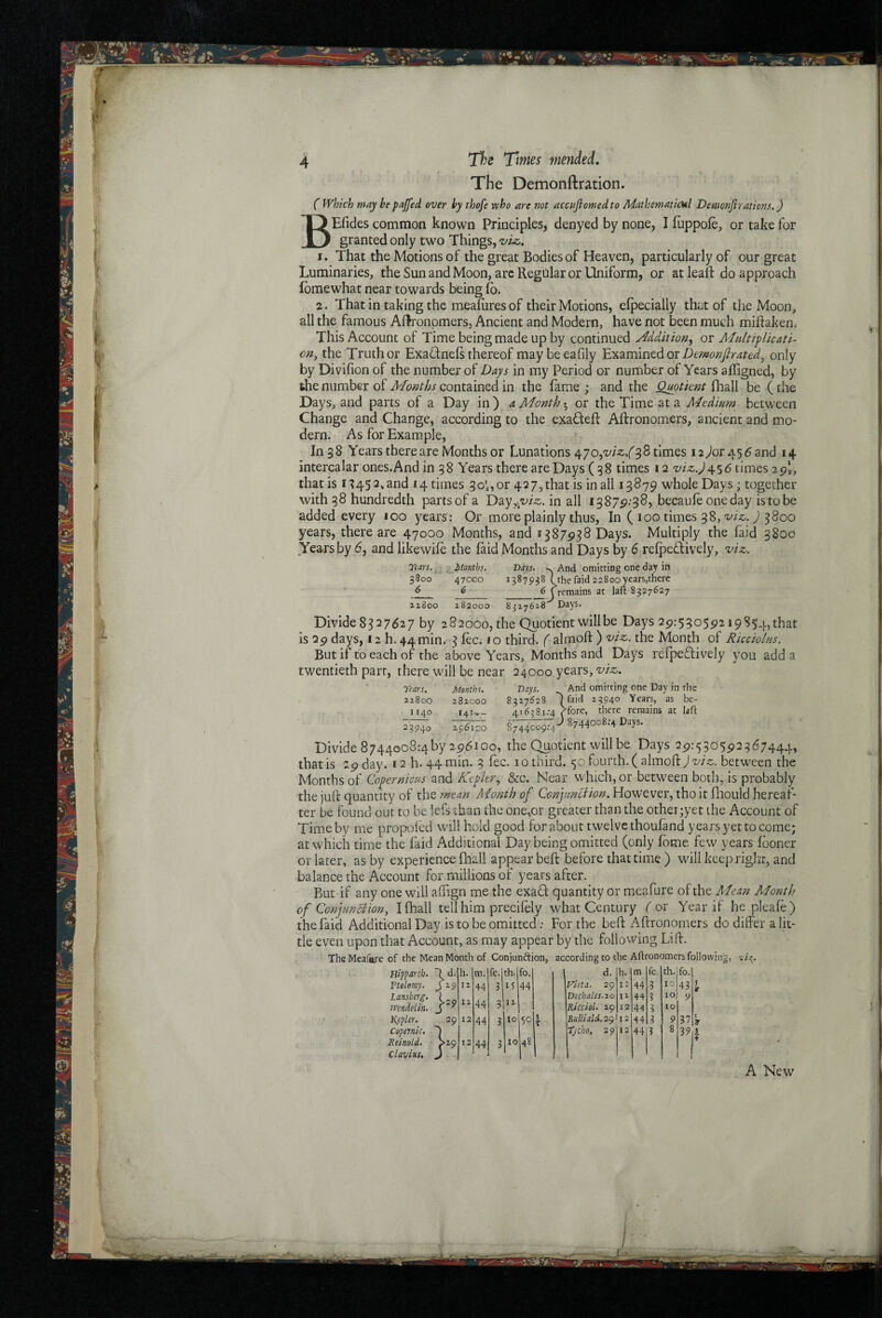 The DemonftrationJ ( which may hepajjed over hy thofe who are not accuflomed to Mathematical Demcnjirations.) BEfides common known Principles, denyed by none, I luppole, or take for granted only two Things, viz. I. That the Motions of the great Bodies of Heaven, particularly of our great Luminaries, the Sun and Moon, arc Regular or Uniform, or atleaft do approach fbmewhat near towards being fb. 2. That in taking the meafiires of their Motions, efpecially that of the Moon, all the famous AHronpmers, Ancient and Modern, have not been much miftaken. This Account of Time being made up by continued Addition^ or Multiplicati¬ on, the Truth or ExaUnels thereof maybeeafily Examined oronly by Divifion of the number of Days in my Period or number of Years afligned, by the number of Months contained in the fame ; and the Quotient fhall be (the Days, and parts of a Day in ) ^ Month ^ or the Time at a Medium between Change and Change, according to the exaUeft Aftronomers, ancient and mo¬ dern. As for Example, In 3 8 Years there are Months or Lunations c^jo,viz.( 38 times 12 ^or 456 and 14 intercalar ones.And in 38 Years there are Days (38 times 12 w;r.,^456 times 29*, that is 1345 2, and 14 times 30'^, or 42 7, that is ball 13879 whole Days ; together with 38 hundredth partsof a Day^.z^i^ss. in all 13879:38, becaufe one day istobe added every 100 years: Or more plainly thus, In ( 100 times 38, 9 3800 years, there are 47000 Months, and s 387938 Days. Multiply the faid 3800 Years by 6, and likewife the (aid Months and Days by 6 refpeUively, viz. Tears. -i^^Months. Days. . And omitting one day in 5800 470C0 13879^8 1 (the faid 22800years,there 6 0 6 (remains at laft S337627 ziSoo 182000 8317618 ' Days. Divide 8327627 by 282000, the Quotient will be Days 29:53059219S54, that is 29 days, 12 h. 44min. 3 fee. 10 third, f-almoft ) viz. the Month of Ricciolus. But if to each of the above Years, Months and Days relpeffively you add a twentieth part, there will be near 24000 years, viz. Tears. Month f. Days. ^ And omitting one Day in the 21800 282000 8327628 1 Maid 13940 Years, as be- 1140 I4l-=r- 416381.-4 , 4forc, there remains at laft 2?94o 2961CO 8744009:4'' > 8744008:4 Days. Divide 8744008:4 by 2961 GO, the Quotient will be Days 29:530592367444, that is 29 day. 12 h. 44 min. 3 fee. 10 third. 50 fourth. ( almoftj wo. between the Months of Copernicus and Kepler^ &c. Near which, or between both, is probably the juft quantity of list mean Month of However, tho it fliould hereaf¬ ter be found out to be Icfs than the one,or greater than the other;yet the Account of Time by me propoled will hold good for about twelve thoufand years yet to come; at which time the faid Additional Day being omitted (only fbme few years fboner or later, as by experience fhall appear beft before that time ) wdll keep right, and balance the Account for millions of years after. But if any one will affign me the exad quantity or meafure of the Mean Month of Conjun^ion, I fhall tell him precilely what Century for Year if he pleafe) the faid Additional Day is to be omitted; For the beft Aftronomers do differ a lit¬ tle even upon that Account, as may appear by the following Lift. TheMeafiye of the Mean Month of Conjunction, according to the Aftronometb following, Hipparch. ■} d. h. m. fe. th. fo. d. h. m fe. th. fo. Ftolemy. 12 44 5 15 44 Fieta. 29 12 44 3 to 43 T 9 Lanskrg. }=s> 11 44 12 Dichales.ao 11 44 3 to 9 n’endelin. 3 Kiccioi. 29 12 44 3 to liepler. 29 12 44 3 10 3 T Bitllialii.2Qi2 44 3 9 37 I Copmic, Tycho. 29 12 44 3 8 39 5 Reinold. Clayius. . S29 12 44 3 10 48 ♦ A New
