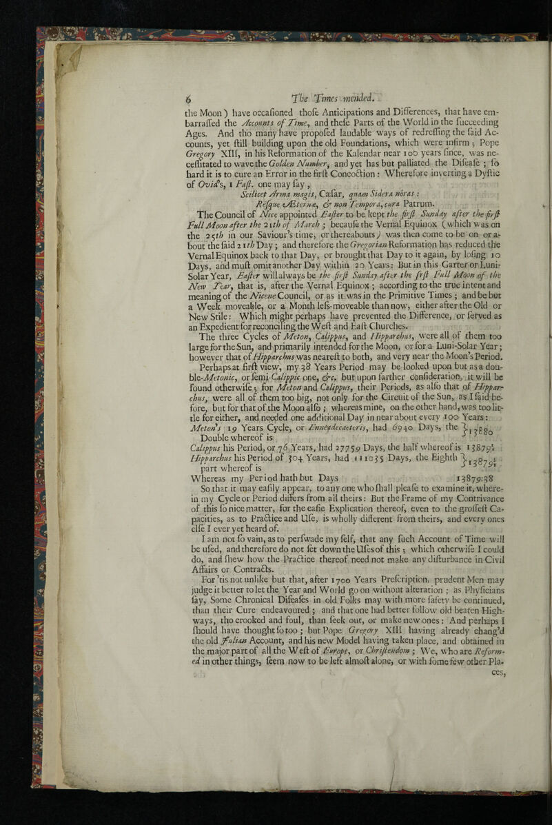 the Moon ) have occafioned thole Anticipations and Differences, that have em- barraffed the Jccounts of Tme^ and thele Parts of the World in the fucceeding Ages. And thb many have propofed laudable ways of redreffing the Paid Ac¬ counts, yet ftill building upon the old Foundations, which were infirm ^ Pope Gregory XIII, in his Reformation of the Kalendar near loO years fince, was ne- cellitated to w^avethe and yet has but palliated tlte Difoafe ; lo hard it is to cure an Error in the firft Concoftion: Wherefore inverting a Dyftic of OvicCsy I Fajl. one may fay , Scilicet /^rma, magis^ CiEfar, quAm Sidera noras : JRefqrn <L/Eteru£^ dr non Temgora^ cur a Patrum. The Council of Nice appointed £ajler to be kept the frji Sunday after the frjh Full Moon after the 2 \th of March ; becaule the Vernal Equinox (which was on the 2f^th in our Saviour’s time, or thereabouts^ was then come to be'on ora- bout the laid 2 ith Day; and therefore the Gregorian Reformation has reduced the Vernal Equinox back to that Day, or brought that Day to it again, by lofing 10 Days, and muft omit another Day within 20 Years; But in this Garter or Luni- SolarYear, Eafier will always be the frjl Sunday after the frji Full Moon of the New Tear^ that is, after the Vernal Equinox ; according to the true intent and meaning of the Council, or as it-W^asin the Primitive Times ; and be but a Week moveable, or a Month lels-moveable than now', either after the Old or New Stile: Which might perhaps have prevented the Difference, or forved as an Expedient for reconciling the Weft ^nd Eaft Churches. The three Cycles of Meton^ Calip^us^ and Hipparchus^ were all of them too large for the Sun, and primarily intended for the Moon, or for a Luni-Solar Year; however that of Hipparchus was neareft to both, and very near the Moon’s Period. Perhaps at firft: view, my q8 Years Period may be looked upon but asa dou- \M-Metonic, or lemi-C^Z/^/^/V one, but upon farther confideration^ jt will be found otherwife 5 for Meton and Calippus^ their Periods, as alfo that pf Hippar^ chus, were all of them too big, not only for the Circuit of the Sun, as I laid be¬ fore, but for that of the iVlopn allb ; whereas mine, on the other hand, w'as too lit¬ tle for either, and needed one additional Day in near about every 100 Years: Meton s ip Years Cycle, or Ennefdecaettris, had 6940 Days, the Double whereof is - ^ Calippus his Period, or j 6, Years, had 27759 Days, the half whereof is Hipparchus Years, had *11035 Days, the Eighth T g j part whereof is ^ Whereas my Period hath but Days 13879:38 So that it may eafily appear, toany one whofhall pleafo to examine it, where¬ in my Cycle or Period differs from all theirs: But the Frame of my Contrivance of this fo nice matter, fortheeafie Explication thereof, even to the groffeft Ca¬ pacities, as to Praclice and Ufe, is wholly different from theirs, and every ones elle I ever yet heard of. lam not fo vain, as to perfwade my lelf, that any fuch Account of Time will be ufed, and therefore dp not let downtheUfesof this *, wdtich otherwdle I could do, and ftnew how the Pradfice thereof need not make any difturbance in Civil Affairs or Contrafls. For’tis not unlike but that, after 1700 Years Prefoription, prudent Men may judge it better to let the Year and World goon without alteration ; as Phyficians lay, Some Chronical Difoales in old Folks may with more fafety be continued, than their Cure endeavoured ; and that one had better follow old beaten High¬ ways, tho crooked and foul, than leek out, or make new ones: And perhaps I Ihould have thought fo too; but Pope Gregory XIIl having already chang’d the old fulian Account, and liis new Model having taken place, and obtained in the major part of all the W eft of Fur opt ^ or Chriftendorn ; We, who are Reform¬ ed in other things, feem now to be left almoft alone, or with forae few other Pla¬ ces,