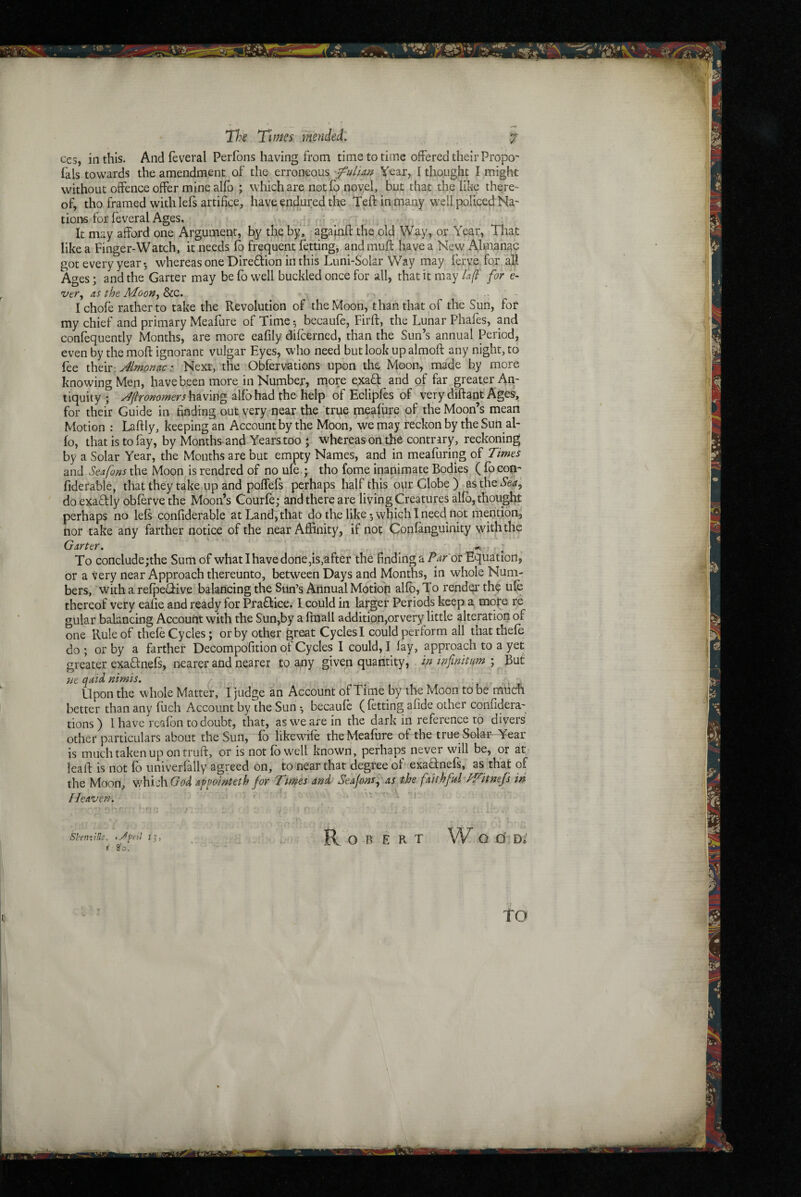 ces, in this. And feveral Perfons having from time to time offered their Propo' fals towards the amendment of the erroneous 'fuliAn Year, I thought I might without offence offer mine alfo ; which are notfo novel, but that the like there- of, tho framed with lefs artifice, have endured tlte Teft in many well policed Na- tions for feveral Ages. o- It may afford one Argument, by the by, againfl: the old Way, or Year, That like a Finger-Watch, it needs lb frequent fetting^ and mufl: have a New Almanac got every year*, whereas one Diredion in this Luni-Solar Way may ferye for all Ages; and the Garter may be fo well buckled once for all, that it may for e- 'vtr, as the , Ichofe rather to take the Revolution of the Moon, than that of the Sun, for my chief and primary Meafure of Time *, bccaufe, Firft, the Lunar Phafes, pd confequently Months, are more eafily difcerned, than the Sun’s annual Period, even by the moft ignorant vulgar Eyes, who need butlook upalmoft^any night, to fee thdv'Jlmonac: Next, the Obfervations upon the Moon, ma'de by more knowing Men, have been more in Number, more exaff arid of far greater Ati- tiquity ; J{}rommers\\?Lvm^ alfo had the help of Eclipfes of very diftant Ages, for their Guide in finding out very near the true naeafure of the Moon’s mean Motion : Laftly, keeping an Account by the Moon, we may reckon by the Sun al¬ fo, that is to fay, by Months and Years too ; whereas on the contrary, reckoning by a Solar Year, the Months are but empty Names, and in meafuring oi Times and Seafons the Moon is rendred of no ufe.; tho fome inanimate Bodies ( focom fiderable, that they take up and poffefs perhaps half this our Globe ) asthe doexadly obferve the Moon’s Courfe; and there are living Creatures alio, thought perhaps no lefs confiderable at Land, that do the like 5 which 1 need not niention, nor take any farther notice of the near Affinity, if nop Confanguinity with the Garter. . To conclude;the Sum of what I have done,is,after the finding a Par'ot Equation,' or a tery near Approach thereunto, between Days and Months, in whole Num¬ bers, with a refpeciive balancing the Sun’s Annual Motion alfo, 'To render th^ ufe thereof very eafie and ready for Praffice. I could in larger Periods keep a mqfe re gular balancing Account with the Sun,by a fmall addition,orvery little alteration of one Rule of thefe Cycles; or by other great Cycles I could perform all thatthefe do; or by a farther Decompdfition of Cycles I could,! fay, approach to a yet greater exaflnefs, nearer and nearer to any given quantity, in mfmittm ;^But ne qaiii nimis. . , Upon the whole Matter, I judge an Account of Time by the Moon to be much better than any fuch Account by the Sun *, becaufe ( fetting afide other confidera- tions) I have I'cafon todoubt, that, as we are in the dark in reference to diyers other particulars about the Sun, fd likewife the Meafure of the true Solar- Year is much taken up on truft, or is notfo well known, perhaps never will be, or at- leail: is not fo univerfally agreed on, to near that degree of esadnefs, as that of the Moon, which (7^>4 appointeth for Tinges and Seajons^ as the faithfitl hiAttnefs in Heaven. ' - “ ' ► f • ■ - r-t . • .jfrti t',, _ ; , Robert VV q o' d* 180. to