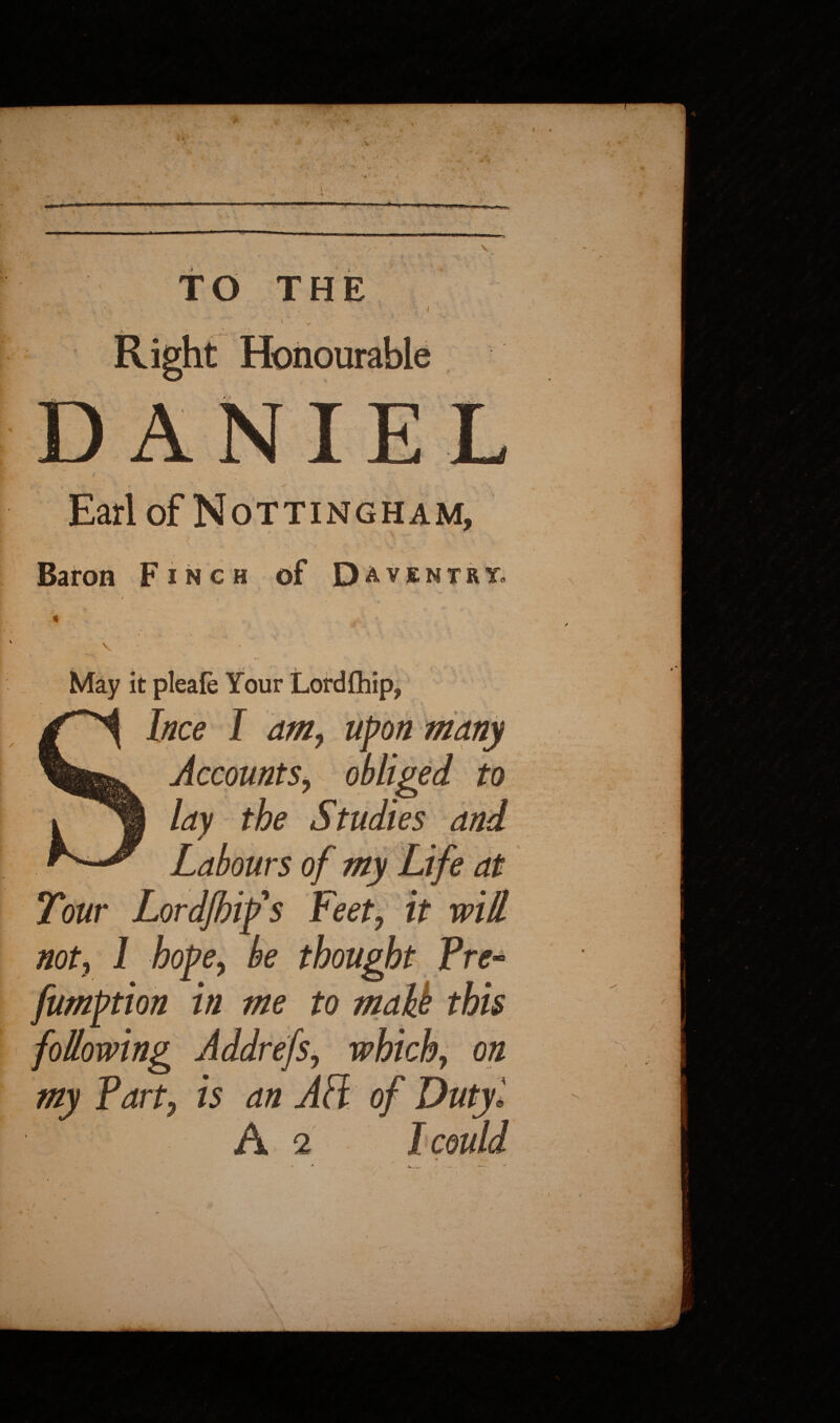 .*• *• Earl of Nottingham, Baron F i n c if f- ' • ' •. , May it pleale Your Lordfhip, many Accounts, obliged to lay the Studies and Tour Lordjhifs Feet, it will not, 1 hope, be thought Pre* fumption in me to maU this following Addrefs, which, on my Part, is an AH of Duty '. A 2 1 could