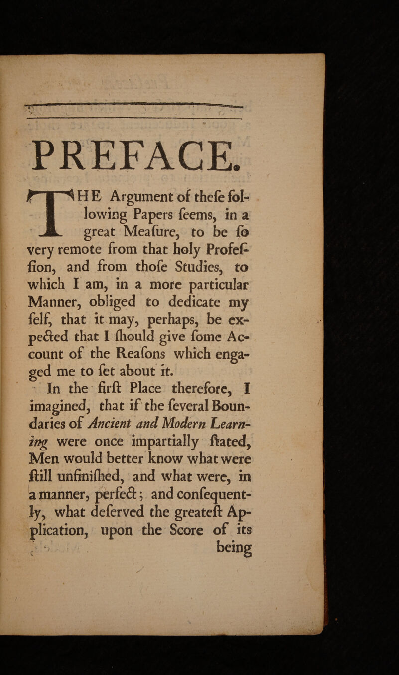 I ;L, HE Argument of thefefol¬ lowing Papers feems, in a great Meafure, to be fo very remote from that holy Profefc fion, and from thofe Studies, to which I am, in a more particular Manner, obliged to dedicate my felf, that it may, perhaps, be ex- pefted that I fliould give fome Ac¬ count of the Reafons which enga¬ ged me to fet about it. In the firft Place therefore, I imagined, that if the feveral Boun¬ daries of Ancient and Modem Learn¬ ing were once impartially Hated, Men would better know what were Hill unfiniihed, and what were, in a manner, perfeft; and confequent- ly, what deferved the greateft Ap¬ plication, upon the Score of its r  ' : : being