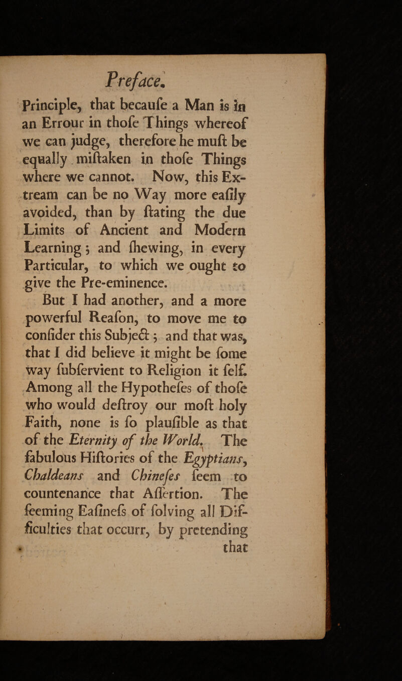 Principle, that becaufe a Man is in an Errour in thofe Things whereof we can judge, therefore he muft be equally miftaken in thofe Things where we cannot. Now, this Ex- tream can be no (Way more eafily avoided, than by Hating the due Limits of Ancient and Modern Learning ; and fhewing, in every Particular, to which we ought to give the Pre-eminence. But I had another, and a more powerful Reafon, to move me to confider this Subjeft; and that was, that 1 did believe it might be feme way fubfervient to Religion it fel£ Among all the Hypothefes of thofe who would deftroy our moft holy Faith, none is fo plaufible as that of the Eternity of the World. The fabulous Hiftories of the Egyptians, Chaldeans and Chinefes feem to countenance that Aflertion. The feeming Eafinefs of folving all Dif¬ ficulties that occurr, by pretending that - * '  ’ • • ' ' , i ‘ v , * V ■ 's' ’ . V - ' 1