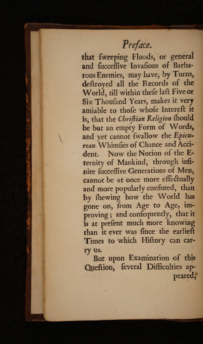 that fweeping Floods, or general and fucceffive Invafions of Barba¬ rous Enemies, may have, by Turns, deftroyed all the Records of the World, till within thefe Iaft Five or Six Thoufand Years, makes it very amiable to thofe whofe Interpft it is, that the Chrijlian Religion fliould be but an empty Form of Words, and yet cannot fwallow the Epicu~ rean Whimfies of Chance and Acci¬ dent. Now the Notion of the E- ternity of Mankind, through infi¬ nite fucceflive Generations of Men, cannot be at once more effe&ually and more popularly confuted, than by (hewing how the World has gone on, from Age to Age, im¬ proving *, and confequently, that it is at prefent much more knowing than it ever was fince the earlieft Times to which Hiftory can car¬ ry us. But upon Examination of this Queftion, feveral i