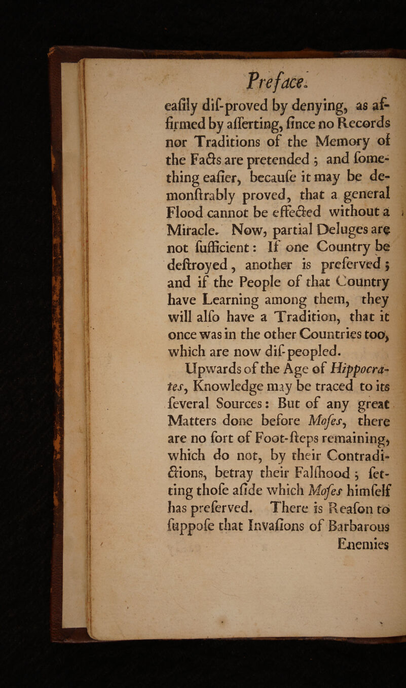 eafily dif-proved by denying, as af¬ firmed by afferting, fince no Records nor Traditions of the Memory of the Fads are pretended j and fome- thing eafier, becaufe it may be de- monftrably proved, that a general Flood cannot be effeded without a Now, partial Deluges art not fufficient: If one Country be deftroyed, another is preferved 5 and if the People of that Country have Learning among them, they will alfo have a Tradition, that it once was in the other Countries too, which are now dif-peopled. Upwards of the Age of Hippocra¬ tes, Knowledge may be traced to its feveral Sources: But of any great Matters done before Mofes, there are no fort of Foot-fteps remaining, which do not, by their Contradi- dions, betray their Fa] (hood } fet- ting thofe afide which Mofes himfelf has preferved. There is Reafon to that Invafions of Barbarous Enemies