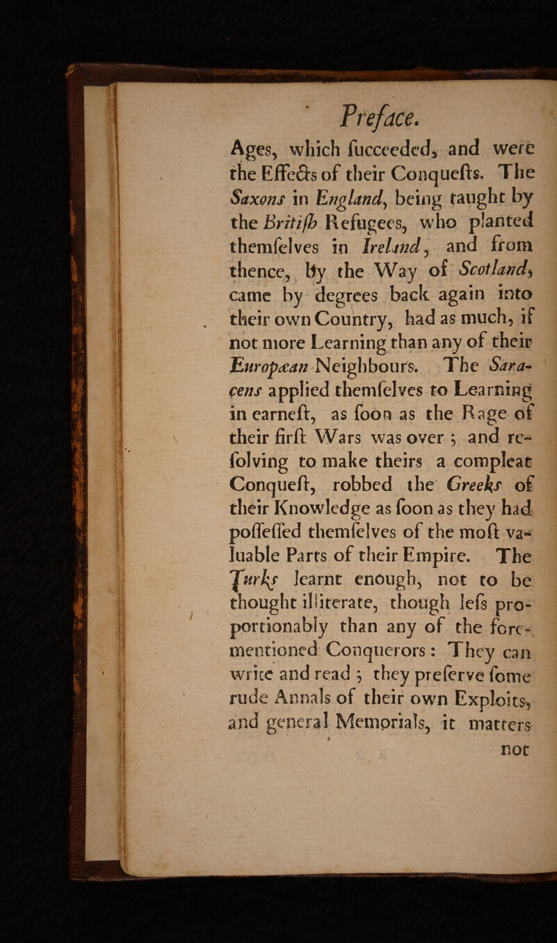 Ages, which fucceedcd, and were the Eflfe&s of their Conquefts. The Saxons in England, being taught by the Britifb Refugees, who planted themfelves in Ireland, and from thence* By the Way of Scotland* came by degrees back again into their own Country, had as much, if not more Learning than any of their European Neighbours. The Sara¬ cens applied themfelves to Learning in earneft, as foon as the Rage of their fir ft Wars was over ^ and re- folving to make theirs a complcae Conqueft, robbed the Creeks of their Knowledge as loon as they had poffefied themfelves of the moft va¬ luable Parts of their Empire. The Turks learnt enough, not to he thought iliiterate, though left pro* portionabfy than any of the fere* mentioned Conquerors: They can write and read } they prelerve feme rude Annals of their own Exploits, and general Memorials, it matters