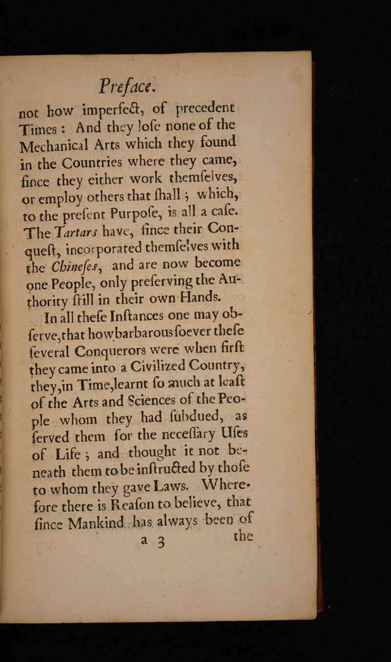 not how imperfeS:, of precedent Times: And they !ofe none of the Mechanical Arts which they found in the Countries where they came, fince they either work themfdves, or employ others that (hall} which, to the prefent Purpofe, is all a cafe. The Tartars have, fince their Con- queft, incorporated themfeives with the Chinefes, and are now become one People, only preferving the Au¬ thority fiill in their own Hands. In all thefe Inftances one may ob- ferve,that howbarbarouslbcver thele leveral Conquerors were when firft they came into a Civilized Country, they,in Time,learnt fo much at kaft of the Arts and Sciences of the Peo¬ ple whom they had fubdued, as ferved them for the neceffary Ufes of Life } and thought it not be¬ neath them tobeinftru&ed by thofe to whom they gave Laws. Where* fore there is Realon to believe, that fince Mankind has always beet) of a o the /