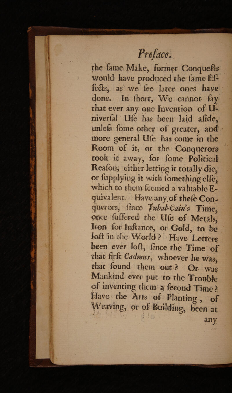 s. the fame Make, former Conquefts would have produced the fame Ef- as we fee later ones haye In fhort, We cannot fay that ever any one Invention of II- niverfal life has been laid afide, unlefs fome other of greater, and more general Ole has come in the Room of it, or the Conquerors took it away, for fome Political Reafon, either letting it totally die, or fupplying it with fomething elfe, which to them feemtd a valuable E- any. irors, iince Ifubal-Cains Time, once fuffered the life of Metals, Iron for Inftance, or Gold, to be loft in the World? Have Letters been ever loft, fince the Time of that fir ft Cadmus, whoever he was, that found them out ? Or was Mankind ever put to the Trouble of inventing them a fecond Time? Have the Arts of Planting, of or of Building, been nr
