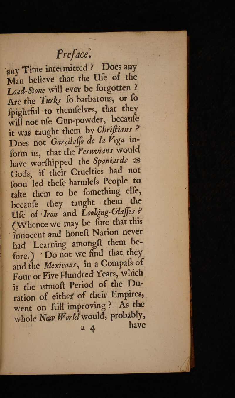 Time intermitted ? Does any Vlan believe that the life of the Load-Stone will ever be forgotten ? \re the Turk^s fo baroarous, or fo rpightful to themfelves, that they will not ufe Gun-powder, hecaufe it was taught them by Chrijiians ? Does not Gar$ilaf[o de la Vega in¬ form us, that the Peruvians would have worfhipped the Spaniards as Gods, if their Cruelties had not foon led thefe harmlefs People to take them to be fomething elfe, becaufe they taught them _the Ufe of 'Iron and Looking-GiaJJes r (Whence we may be fure that this innocent and honeft Nation never had Learning amongft them be¬ fore.) Do not we find that they and the Mexicans, in a Compafs^ of Four or Five Hundred Years, which is the utmoft Period of the Du¬ ration of either of their Empires, went on ftill improving ? As the whole New World would, probably, a a kave