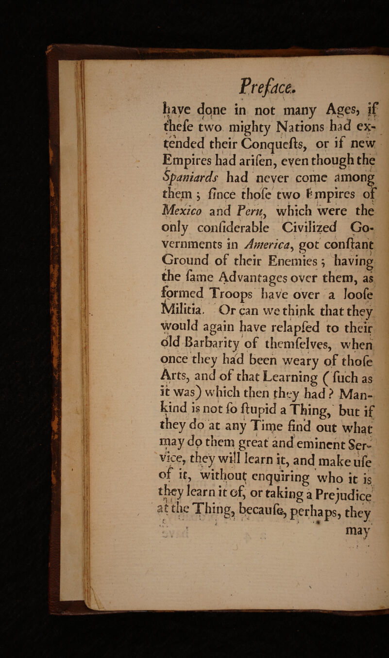 l \ have dqne in not many Ages, if fhefe two mighty Nations had ex- tended their Conquefts, or it new Empires had arifen, eyen though the Spaniards had never come among JL {'j y a ' \ i ^ 0 them j fince thofe two Empires of Mexico and Peru, which were the only confiderable Civilized Go- Of < , i . ?' vernments in America^ got conflant Ground of their Enemies \ the lame Advantages over them, as formed Troops have over a loofe Militia- Or can we would again have relapfed to their did Barbarity of themfelves, when once they had been weary of thofe Arts, and ot that Learning ( fuch as it was) which then they had ? Man¬ kind is not fo ftupid a Thing, but if they do at any Time find out what niay dp them great and eminent Ser¬ vice, they will learn it, and make ufe of it, without enquiring who it is they learn it of, or taking a Prejudice a t the Thing, becaufe, perhaps, they « V i * ' * 9 * way