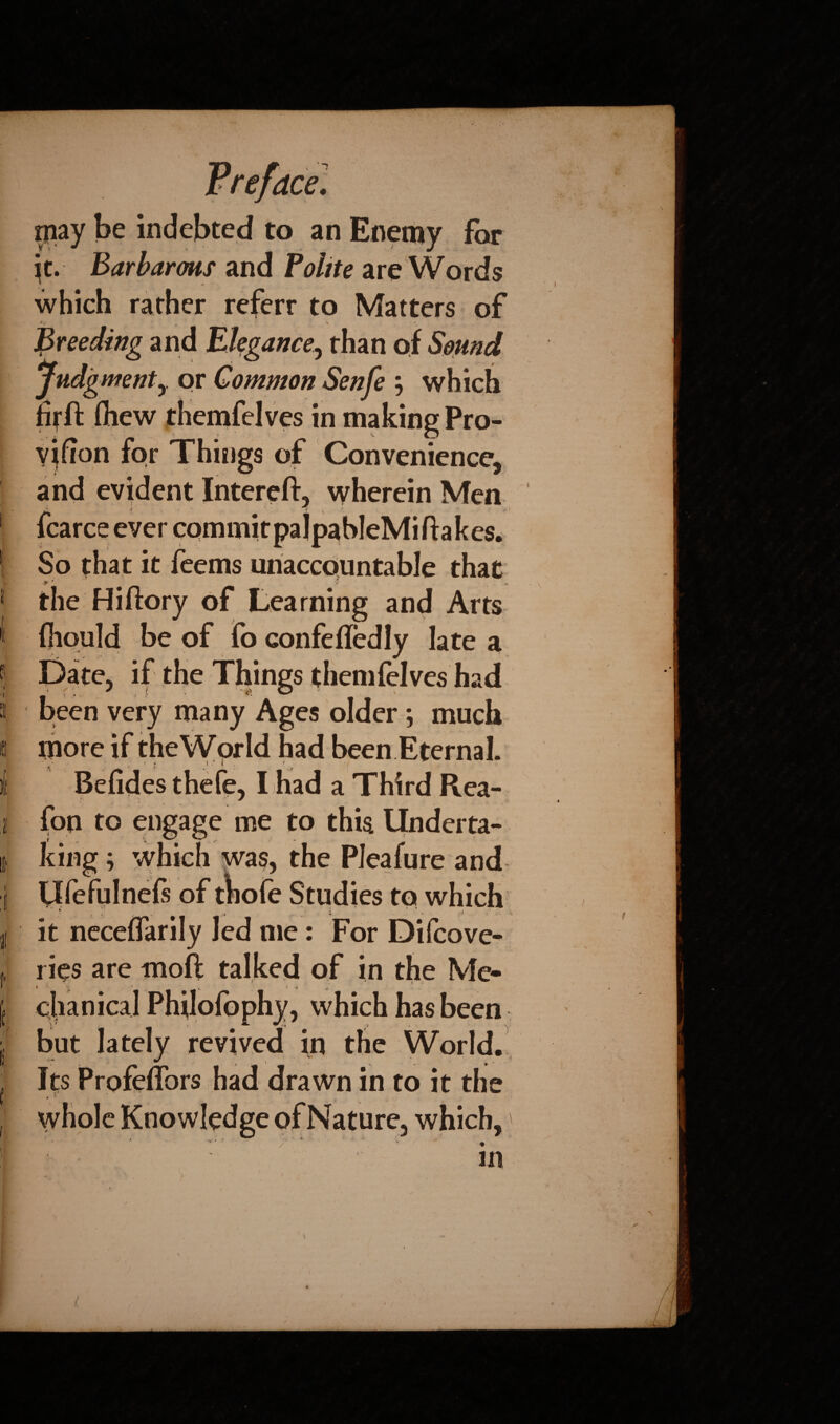 piay be indebted to an Enemy for ^t. Barbarms and Polite are Words which rather referr to Matters of , ' . v * Preeding and Elegance, than of Sound Judgmenty or Common Senfe j which ifitfi: (hew themfelves in making Pro- vjfion for Things of Convenience, and evident Intereft, wherein Men 1 fcarce ever commitpalpableMiftakes. I So that it feems unaccountable that 1 the Hiftory of Learning and Arts fiiould be of fo confefledly late a | Date, if the Things themfelves had a been very many Ages older*, much o more if the World had been Eternal. )(t Befides thefe, I had a Third Rea- j fon to engage me to this llnderta- ii king; which was, the PJeafure and J Ufefulnefs of thofe Studies to which * . „ . , . ... i . i I it neceflarily led me: For Difcove- f ries are moft talked of in the Me* j chanical Philofophy, which has been j5 but lately revived in the World.!, | Its Profeflbrs had drawn in to it the j whole Knowledge of Nature, which,' * 1 -V r . _ r