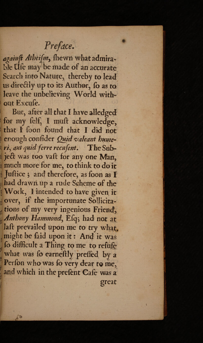 V ■jr ‘ v again ft Atheifm, fhe wn what admira¬ ble life may be made of an accurate Search into Nature, thereby to lead us direSly up to its Author, lb as to leave the unbelieving World with¬ out Exeufe. But, after all that I have alledged for my lelf, I muft acknowledge, that I foon found that I did not '*• • *■ enough conlider Quid vale ant hunts- H r/, ant quid ferre recufent. The Sub- il jeft was too vaft for any one Man, i Juftice 5 and therefore, as foon as I had drawn up a rude Scheme of the Work, I intended to have given it j over, if the importunate Sollicita- Iff tions of my very ingenious Friend, Lj Anthony Hammond, Efq; had not at Jaft prevailed upon me to try what, jf might be faid upon it: And it was fo difficult a Thing to me to refufe what was fo earneftly prefied by a Perfon who was fo very dear to me, and which in the prefent Cafe was a great 0 -j S