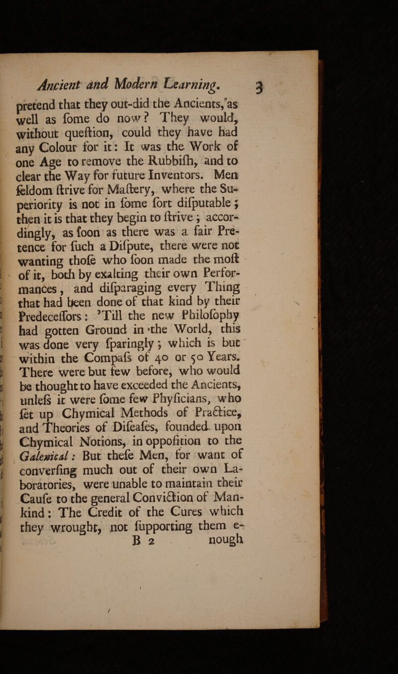 Ancient and Modern Learning. pretend that they out-did the Ancients,as well as fbme do now? They would, without queftion, could they have had any Colour for it: It was the Work of one Age to remove the Rubbifh, and to clear the Way for future Inventors. Men feldom drive for Maftery, where the Su¬ periority is not in fome fort difputable; then it is that they begin to llrive; accor¬ dingly, as foon as there was a fair Pre¬ tence for fuch a Difpute, there were not wanting thole who ibon made the moft i of it, both by exalting their own Perfor- ! mances, and difparaging every. Thing * that had been done of that kind by their 11 Predeceffors: ’Till the new Pbilofophy t had gotten Ground in’the World, this i was done very fparingly *, which is but i within the Compafs of 40 or 50 Years. I There were but few before, who would I be thought to have exceeded the Ancients, I unlels it were fbme few Phyficians, who I fet up Chymical Methods of Pra&ice, i and Theories of Difeales, founded upon Chymical Notions, in opposition to the | Galenical: But thefe Men, for want of | converfing much out of their own La¬ boratories, were unable to maintain their j Caufe to the general Conviction of Man- j kind : The Credit of the Cures which \ they wrought, not fupporting them e-