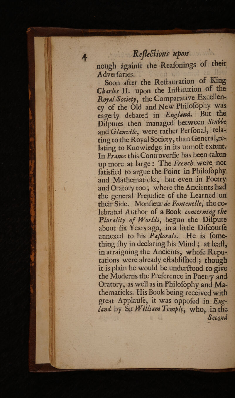 nough againft the Reafonings of their Adverfaries. , . Soon after the Reftauration of King Charles II. upon the Inftitution of the Royal Society, the Comparative Excellen¬ cy of the Old and New Philofophy was eagerly debated in England. But the Difputes then managed between Stubbe and Glanvile, were rather Perfonal, rela¬ ting to the Royal Society, than General,re¬ lating to Knowledge in its utmoft extent. In France this Controverfie has been taken up more at large: The French were not latisfied to argue the Point in Philofophy and Mathematieks, but even in Poetry and Oratory too; where the Ancients had the general Prejudice of the Learned on their Side. Monfieur de Fontenelie, the ce¬ lebrated Author of a Book concerning the Plurality of Worlds, begun the Difpute about fix Years ago, in a little Difoourfe annexed to his Pajlorals. He is fome- thing fhy in declaring his Mind ; at leaft, in arraigning the Ancients, whofe Repu¬ tations were already eftablifhed ; though it is plain he would be underftood to give the Moderns the Preference in Poetry and Oratory, as well as in Philofophy and Ma- thematicks. His Book being received with great Applaufo, it was oppofed in Eng- land by Sir William Temfle, who, in the Second