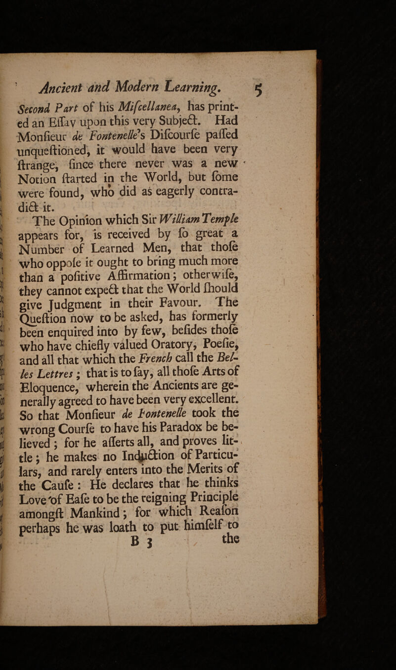 [ ! I t il ft 01. 01 Id I v I # i Ancient and Modern Learning. t Second Part of his Mifcellaneay has print¬ ed an Eflav upon this very Subject. Had Monfieur dt Fontenelles Difcourfe palled unqueftioned, it would have been very ftrange, fince there never was a new * Notion ftarted in the World, but fome were found, who did as eagerly contra- dift it. The Opinion which Sir William Temple appears for, is received by lo great a Number of Learned Men, that thofe who oppole it ought to bring much more than a pofitive Affirmation; other wife, they cannot expert that the World fhould give Judgment in their Favour. The Queftion now to be asked, has formerly been enquired into by few, befides thofe who have chiefly valued Oratory, Poelie, and all that which the French call the Bel¬ les Lettres; that is to fay, all thofe Arts of Eloquence, wherein the Ancients are ge¬ nerally agreed to have been very excellent. So that Monfieur de Fontenelle took the wrong Courfe to have his Paradox be be¬ lieved ; for he aflerts all, and proves lit-. tie; he makes no Inchibtion of Particu¬ lars, and rarely enters into the Merits of the Caufe : He declares that lie thinks Love 'of Eafe to be the reigning Principle amongft Mankind \ for which Reafon perhaps he was loath to put himfelf to B i the