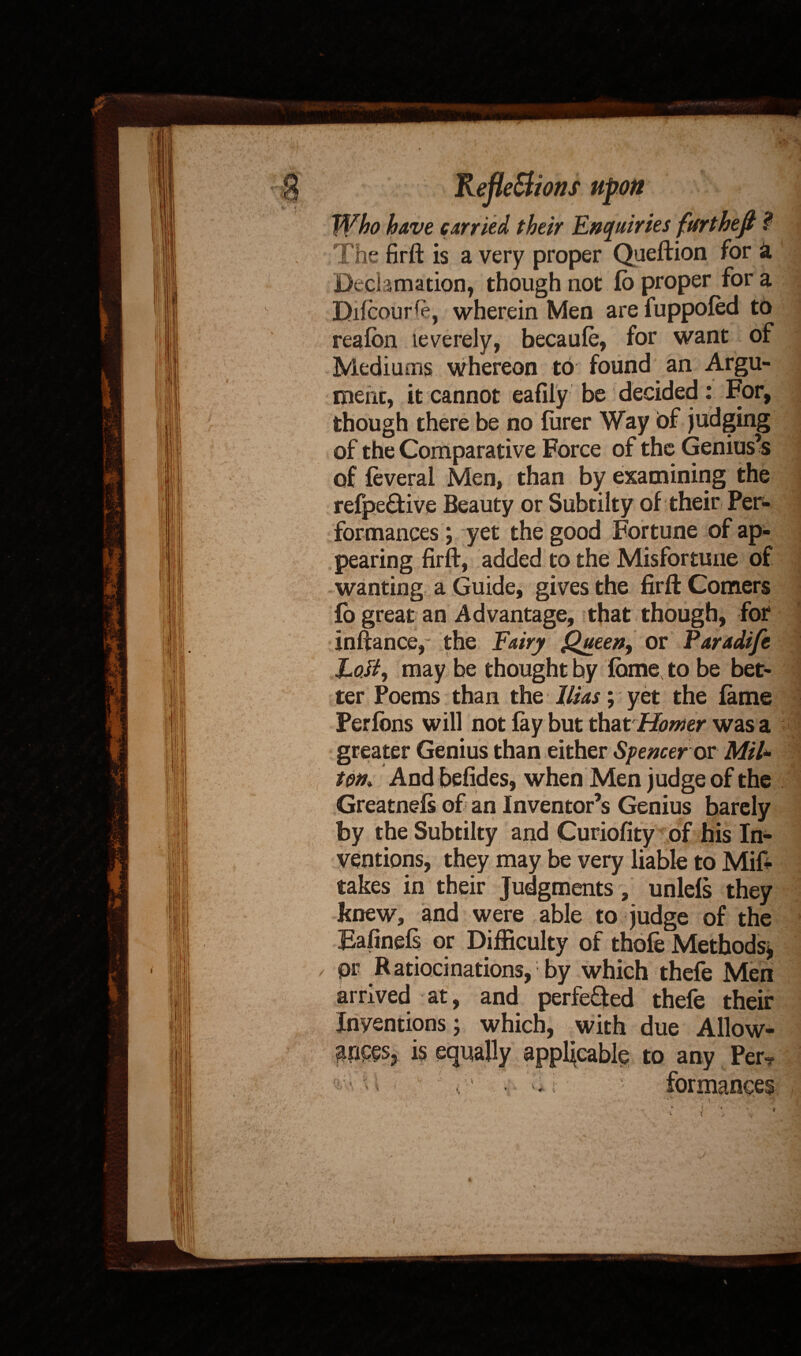 Who have carried their Enquiries fur theft ? The firft is a very proper Queftion for a Declamation, though not fo proper for a Difcour^e, wherein Men are fuppofed to reafbn leverely, becaule, for want of Mediums whereon to found an Argu¬ ment, it cannot eafily be decided: For, though there be no furer Way of judging of the Comparative Force of the Geniuses of feveral Men, than by examining the refpe£fcive Beauty or Subtilty of their Per¬ formances ; yet the good Fortune of ap¬ pearing firft, added to the Misfortune of wanting a Guide, gives the firft Comers fo great an Advantage, that though, for inftance, the Fairy Queen, or Paradife EoJiy may be thought by feme, to be bet¬ ter Poems than the litas; yet the fame Perfbns will not fay but that Homer was a greater Genius than either Spencer ex Mil» ton, And befides, when Men judge of the Greatnefs of an Inventor’s Genius barely by the Subtilty and Curiofity of his In¬ ventions, they may be very liable to Mift takes in their Judgments, unlefs they knew, and were able to judge of the Eafinefs or Difficulty of thofe Methods* pr Ratiocinations, by which thefe Men arrived at, and perfected thefe their Inventions; which, with due Allow- is equally applicable to any Per-. r ‘ ^ \ * formanees