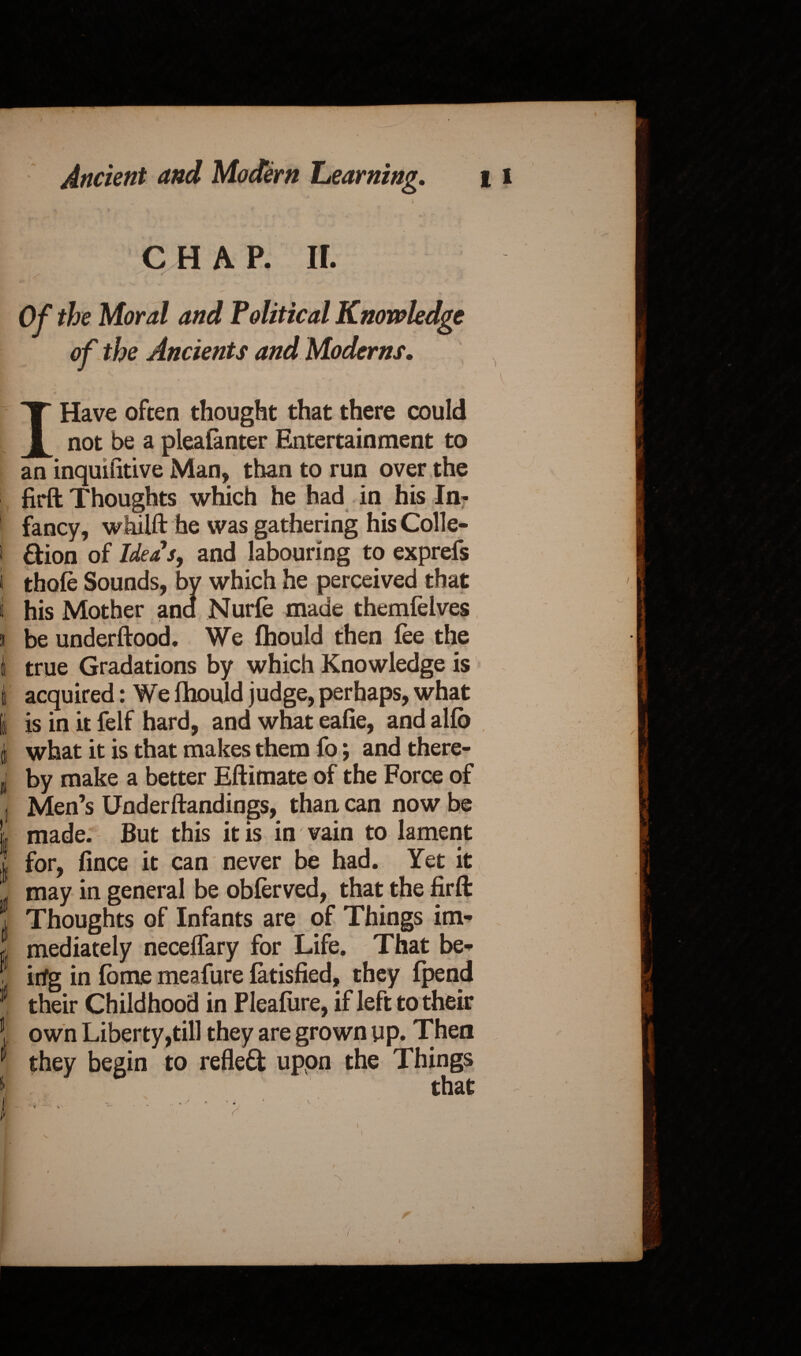 1 Ancient and Modern Learning. \ , V,'- ' 1 CHAP. ir.  \ ■ * . Of the Moral and Political Knowledge of the Ancients and Moderns. I Have often thought that there could not be a pleafanter Entertainment to an inquiiitive Man, than to run over the firft Thoughts which he had in his In- ' fancy, whilft he was gathering his Colle- i &ion of Ideas, and labouring to exprefs t thofe Sounds, by which he perceived that I his Mother and Nurfe made themlelves j be underftood. We fhould then fee the i true Gradations by which Knowledge is t acquired: We lhould judge, perhaps, what i is in it felf hard, and what ealie, and alfb 1 what it is that makes them fo; andthere- sj by make a better Eftimate of the Force of I Men’s Underftandings, than can now be i made. But this it is in vain to lament for, fince it can never be had. Yet it . may in general be obferved, that the firft Thoughts of Infants are of Things im- a mediately necelfary for Life. That be- : irfg in fome meafure fatisfied, they (pend 1 their Childhood in Pleafure, if left to their ! own Liberty,till they are grown up. Then 1 they begin to reflect uppn the Things that