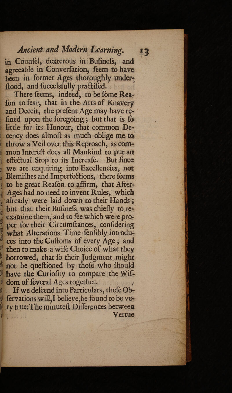 ♦ N Ancient and Modern Learning. in Counfel, dexterous in Bufinefs, and agreeable in Converfation, feem to have been in former Ages thoroughly under* flood, and fuccefsfully pra&ifed. . There feems, indeed, to be fbme Rea- Ion to fear, that in the> Arts of Knavery and Deceit, the prefent Age may have re¬ fined upon the foregoing; but that is lb little for its Honour, that common De¬ cency does almoft as much oblige me to throw a Veil over this Reproach, as com¬ mon Intereft does all Mankind to put an effe&ual Stop to its Increafe. But fince we are enquiring into Excellencies, not Blemiflies and Imperfe&ions, there feems to be great Reafbn to affirm, that After- Ages had no need to invent Rules, which already were laid down to their Hands; but that their Bufinefs was chiefly to re¬ examine them, and to fee which were pro¬ per for their Circumftances, confidering what Alterations Time fenfibly introdu¬ ces into the Cuftoms of every Age; and then to make a wife Choice of what they borrowed, thatfo their Judgment might not be queftioned by thofe who fhould have the Curiofity to compare the Wi£ is* dom of feveral Ages together. / If we defcend into Particulars, thefe Ob- iervations will,I believe,be found to be ve¬ ry true:The minuteft Differences between jf . Vertue v. r)M