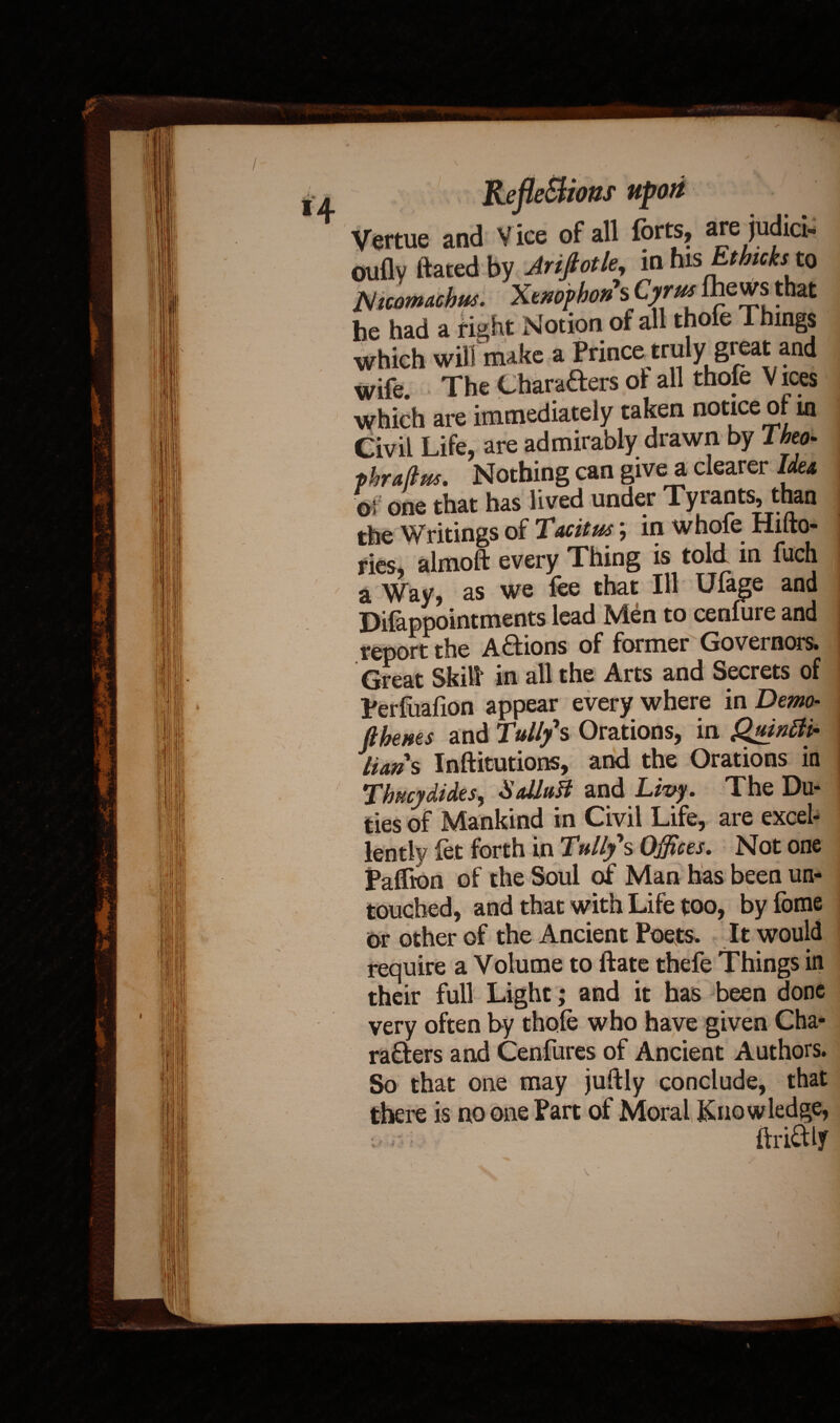 Vertue and Vice of all forts, are judict* ouflv ftated by Arifiotle, in basEthuisto Nicomtichus. Xtnophon s Cyrus ftewsthal: he had a right Notion of all thole l hings which will make a Prince truly gt eat and wife. The Charafters oi all thofe Vices which are immediately taken notice of in Civil Life, are admirably drawn by Theo- phra/lw. Nothing can give a clearer Idea of one that has lived under Tyrants, than the Writings of Tacitus; in whofe Hifto- ries, almoft every Thing is told in fuch a Way, as we lee that Ill Ulage and Difappointments lead Men to cenfure and report the Actions of former Governors. Great Skill in all the Arts and Secrets of Perluafion appear every where in Demo- (thews and Tullys Orations, in Quintti- lians Inftitutions, and the Orations in Thucydides, Salluft and Livy. The Du¬ ties of Mankind in Civil Life, are excel¬ lently let forth in Tullys Offices. Not one Paffton of the Soul of Man has been un¬ touched, and that with Life too, byfome or other of the Ancient Poets. It would require a Volume to date thefe Things in their full Light; and it has been done very often by thole who have given Cha¬ rafters and Cenfures of Ancient Authors. So that one may juftly conclude, that there is no one Part of Moral Knowledge, drift ly