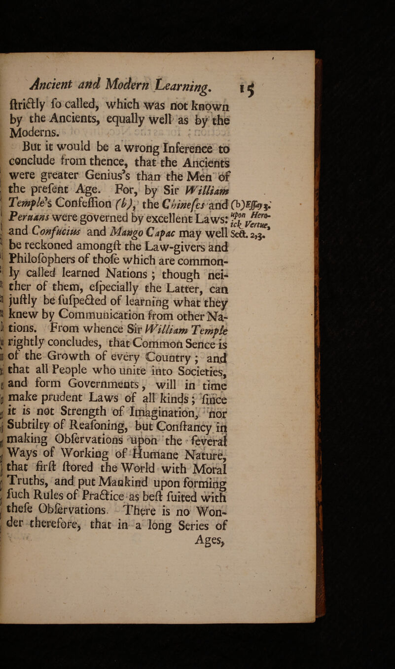 * * , f Ancient and Modern Learning. i j ftri&ly fo called, which was not known by the Ancients, equally well as by the Moderns. But it would be a wrong Inference to conclude from thence, that the Ancients were greater Genius’s than the Men'of the prefent Age. For, by Sir William Temples Confeffion (b)% the Chinefes f Persians were governed by excellent Laws: and Confucius and Mango Capac may well Seft. 2,3/* be reckoned among# the Law-givers and Philofophers of thole which are common¬ ly called learned Nations ; though nei¬ ther of them, cfpecially the Latter, can juftly be fufpeded of learning what they knew by Communication from other Na¬ tions. From whence Sir William Temple rightly concludes, that Common Sence is of the Growth of every Country 5 and that all People who unite into Societies, and form Governments, will in time make prudent Laws of all kinds; fince it is not Strength of Imagination, nor Subtilty of Reasoning, but Confta mcy in making Oblervations upon the feverai Ways of Working of Humane Nature, that fir# ftored the World with Moral Truths, and put Mankind upon forming fuch Rules of Pra&ice as bell: fuited with thefe Oblervations. There is no Won¬ der therefore, that in a long Series of Ages, \