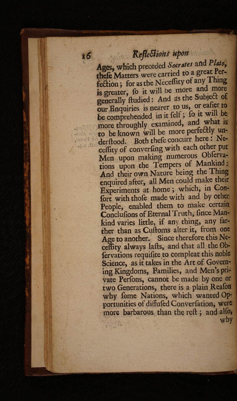 Men upon making numerous Obferva- tions upon the Tempers of Mankind: And their own Nature being the Thing enquired after, all Men could make theiix Experiments at home; which, in Con- j fort with thofe made with and by other People, enabled them to make certain Conclufions of Eternal Truth, (ince Man¬ kind varies little, if any thing, any far¬ ther than as Cuftoms alter it, from one Age to another. Since therefore this Ne- ceffity always lafts, and that all the Ob- lervations requisite to Science, as it takes in the Art of Govern ing Kingdoms, Families, andMenspri vate Perfons, cannot be made by one or two Generations, there is a plain Reafon why feme Nations, which wanted Op¬ portunities of diffufed Conversion, were more barbarous than the reft> and alfo* J ^ why /