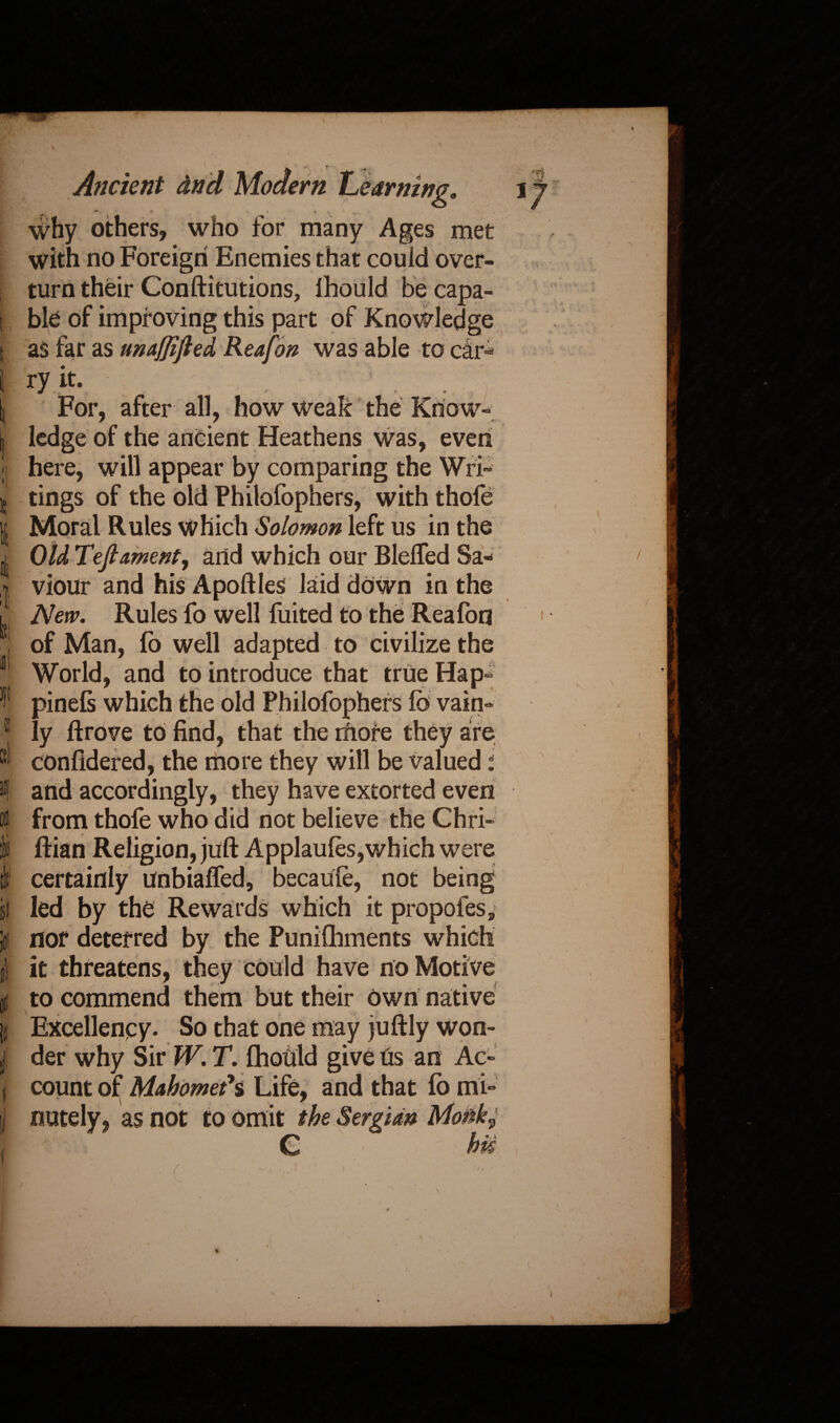 'I It )fl I I tl1 sf If Ancient dnd Modem Learning* , ** / r ' <>4 i why others, who for many Ages met with no Foreign Enemies that could over¬ turn their Constitutions, Ihould be capa¬ ble of improving this part of Knowledge as far as unaffifted Rea fan was able to car-* ry it- For, after all, how weak the Know¬ ledge of the ancient Heathens was, even tings of the old Philofophers, with thofe Moral Rules Which Solomon left us in the Old Teftament, and which our BlelTed Sa¬ viour and his Apoftles laid down in the New. Rules fo well fuited to the Reafon of Man, So well adapted to civilize the World, and to introduce that true Hap- pinefs which the old Philofophers lb vain¬ ly Strove to find, that the rhore they are considered, the more they will be valued i and accordingly, they have extorted even from thofe who did not believe the Chri¬ stian Religion, juft Applau(es,which were certainly unbiaSTed, becaute, not being led by the Rewards which it propofes, nor deterred by the Punifhments which it threatens, they could have no Motive to commend them but their own native t K Excellency. So that one may juftly won¬ der why Sir W. T. Should give Us an Ac¬ count of Mahomet*s Life, and that So mi¬ nutely, as not to omit the Sergidn