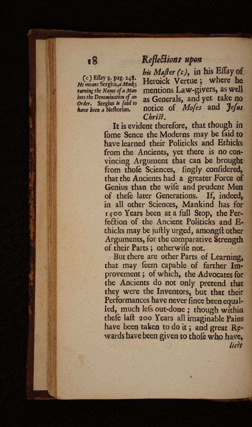 (c) Eflay 3. pag. 248. He means Sergius,a Monk} turning the Name of a Man into the Denomination of an Order. Sergius it faid to have been a Neftorian. bis Mafter (c), in his Eflay of Heroick Vertue ; where he mentions Law-givers, as well as Generals, and yet take no notice of Mofes and Jefus CUriU It is evident therefore, that though in Ibme Sence the Moderns may be faid to have learned their Politicks and Ethicks (. from the Ancients, yet there is no con¬ vincing Argument that can be brought from thole Sciences, fingly conlidered, that the Ancients had a greater Force of Genius than the wile and prudent Men of thele later Generations. If, indeed, in all other Sciences, Mankind has for 1500 Years been at a full Stop, the Per¬ fection of the Ancient Politicks and E- thicks may be juftly urged, amongft other Arguments, for the comparative Strength of their Parts; otherwife not. But there are other Parts of Learning, that may leem capable of farther Im¬ provement ; of which, the Advocates for the Ancients do not only pretend that they were the Inventors, but that their Performances have never lince been equal¬ led, much lefs out-done ; though within thele laft 200 Years all imaginable Pains have been taken to do it; and great Re¬ wards have been given to thole who have, lick