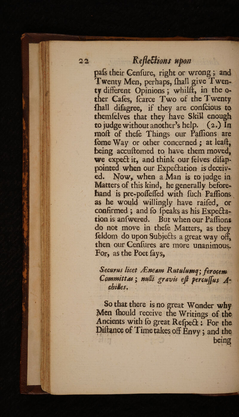 pafs their Genfure, right or wrong; and Twenty Men, perhaps, (hall give T wen- ty different Opinions; whilft, in the o- ther Cafes, fcarce Two of the Twenty fhall difagree, if they are confcious to themfelves that they have Skill enough to judge without another’s help. (2,) In rnoft of thefe Things our Paflions i are £bme Way or other concerned; at leaft, being accuftomed to have them moved, we expert it, and think our felves difap- pointed when our Expectation is deceiv¬ ed. Now, when a Man is to judge in Matters of this kind, he generally before¬ hand is pre-poflefled with fuch Paflions as he would willingly have raifed, or confirmed ; and fo fpeaks as his Expecta¬ tion is anfwered. But when our Paflions do not move in thefe Matters, as they leldom do upon SubjeCts a great way off, then our Cenfiires are more unanimous. For, as the Poet fays, Securus licet Mne&m Rutulumq; feroeem ejl percuffus Am cbiks. I ' ‘ ■ ■ <• T v ; C ' ^t u j * ‘ * f' i'1 So that there is no great Wonder why Men fhould receive the Writings of the : For the ; and the being * * x *