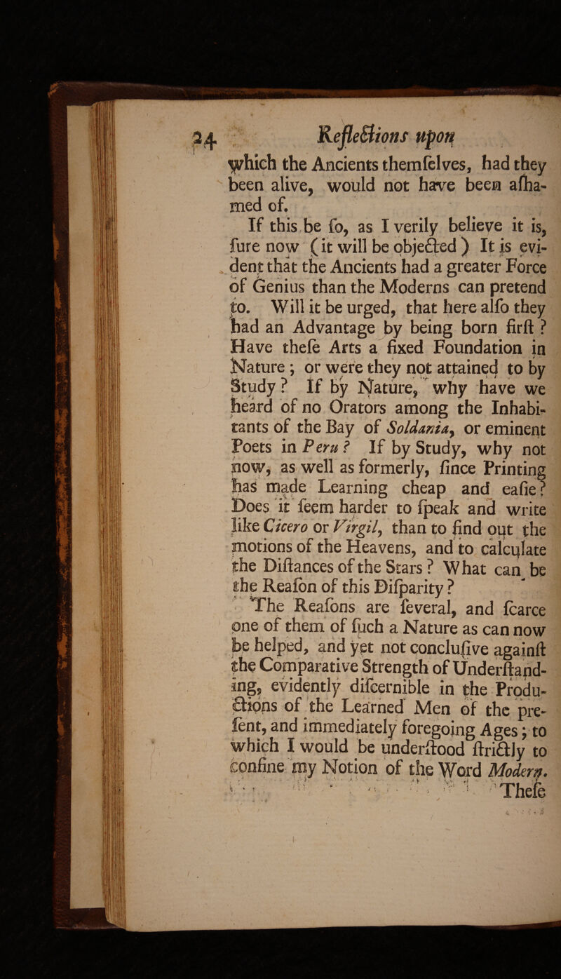 ) V enecnons upon *• J. . £ 1 which the Ancients themlelves, had they been alive, would not have been afha- med of. If this be fo, as I verily believe it is. fure now (it will be objected ) It is evi¬ dent that the Ancients had a greater Force or Genius than the Moderns can pretend to. Will it be urged, that here alfo they had an Advantage by being born firft ? Have thefe Arts a fixed Foundation in Nature ; or were they not attained to by ? If by Nature, why have we of no Orators among the Inhabi¬ tants of the Bay of Soldamay or eminent Poets in Peru ? If by Study, why not now, as well as formerly, fince Printing jias made Learning cheap and eafie? Does it feem harder to fpeak and write like Cicero or Virgil, than to find out the motions of the Heavens, and to calculate the Diftances of the Stars ? W hat can be the Reafon of this Difparity ? The Reafons are feveral, and fcarce one of them of foch a Nature as can now be helped, and yet not conclufive againft the Comparative Strength of Underftand- ing, evidently difcernible in the Produ¬ ctions of the Learned Men of the pre¬ lent, and immediately foregoing Ages; to which I would be underftood ftri&Jy to confine my Notion of the Word Modern. \