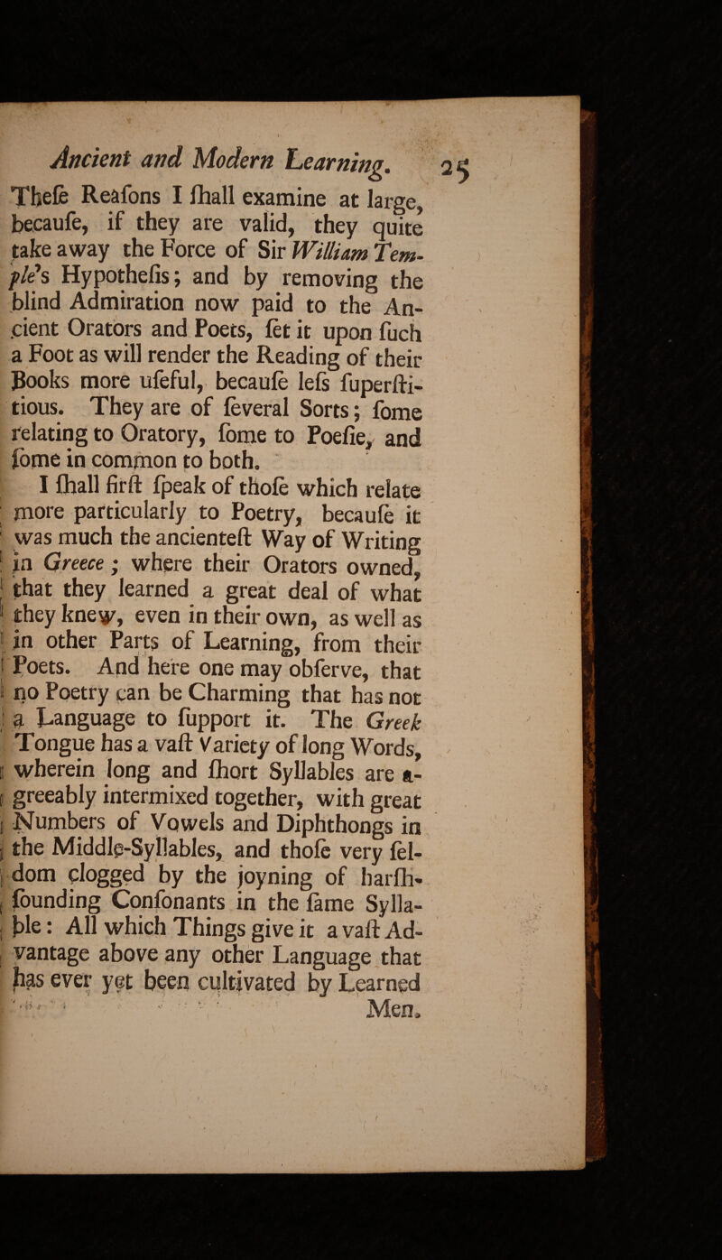 I j Kt I* Ancient and Modern Learning. 25 Tbefe Reafons I fhall examine at large, beeaufe, if they are valid, they quite take away the Force of Sir William Tem¬ ples Hypothecs; and by removing the blind Admiration now paid to the An- I .dent Orators and Poecs, let it upon fuch a Foot as will render the Reading of their Books more ufeful, beeaufe lefs fuperfti- tious. They are of feveral Sorts; fome relating to Oratory, fome to Poefie, and ibme in common to both. * I fhall firft fpeak of thofe which relate more particularly to Poetry, beeaufe it 1 was much the ancienteft Way of Writing 1 in Greece; where their Orators owned, that they learned a great deal of what 1 they knew, even in their own, as well as 1 in other Parts of Learning, from their 1 Poets. And here one may obferve, that I no Poetry can be Charming that has not 1 a Language to fupport it. The Greek Tongue has a vaft Variety of long Words, 1 wherein long and fhort Syllables are a- 1 greeably intermixed together, with great j Numbers of Vowels and Diphthongs in I the Middle-Syllables, and thofe very fel- , dom dogged by the joyning of harfl> 1 Jounding Confonants in the fame Sylla- j We: All which Things give it a vaft Ad- , vantage above any other Language that fias ever yet been cultivated by Learned - ' ; v - ' Men.