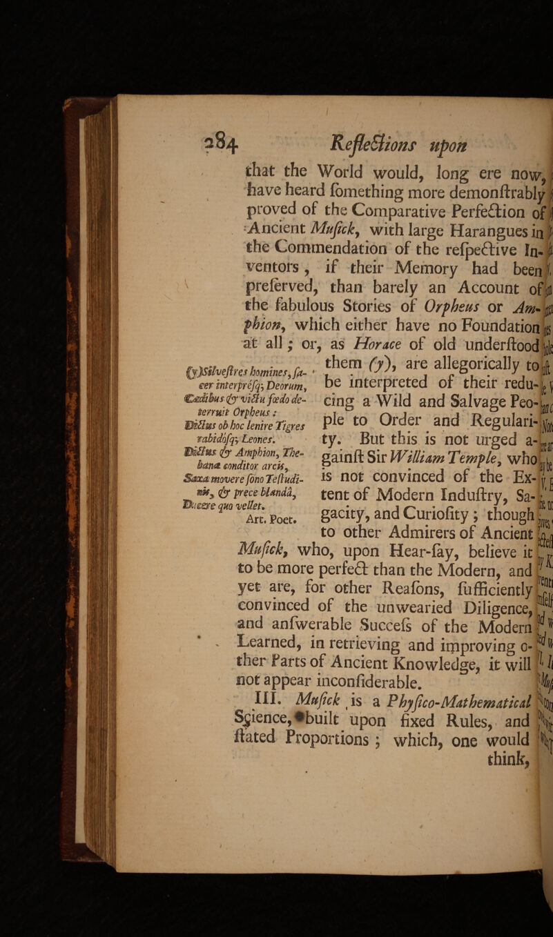 that the World would, long ere now, have heard femething more demonftrably i proved of the Comparative Perfection of | 1 Ancient Mufick, with large Harangues in J the Commendation of the refpeCEive fn« I ventors, if their Memory had been jf. preferved, than barely an Account ofp the fabulous Stories of Orpheus or Am* phion, which either have no Foundation at all; or, as Horace of old underftood |o| them (y), are allegorically to| be interpreted of their redu- j6i cing a Wild and Salvage Peo-u pie to Order and Regulari¬ ty. But this is not urged a- gainft Sir William Temple, who is not convinced of the Ex- $y:)$Mveftres homines, fr¬ eer ititerprefq-y Deorum, tenurt Orpheus : Eiilii&s ob hoc lenire Tigres tabidhfry Leones. Wfdius- dy Amphion, The- hm& sonditov arris, Saxo: mover e fono Telludi- nfcy dy prece bhtndd, tSueere quo vellet. Art. Poet. u \ tent of Modern Induftry, Sa-1 gacity, and Curiofity ; though m to other Admirers of Ancient who, upon Hear-fay, believe it * to be more perfeCf than the Modern, and r yet are, for other Rea fens, {Efficiently Qt convinced of the unwearied Diligence, . and anfwerable Succefs of the Modern f Learned, in retrieving and improving o- J' ther Parts of Ancient Knowledge, it will 'J not appear inconfiderable. III. Mufick (is a Phy(ico-Mathematicd . Science, ♦built upon fixed Rules, and ft Hated Proportions; which, one would i think,