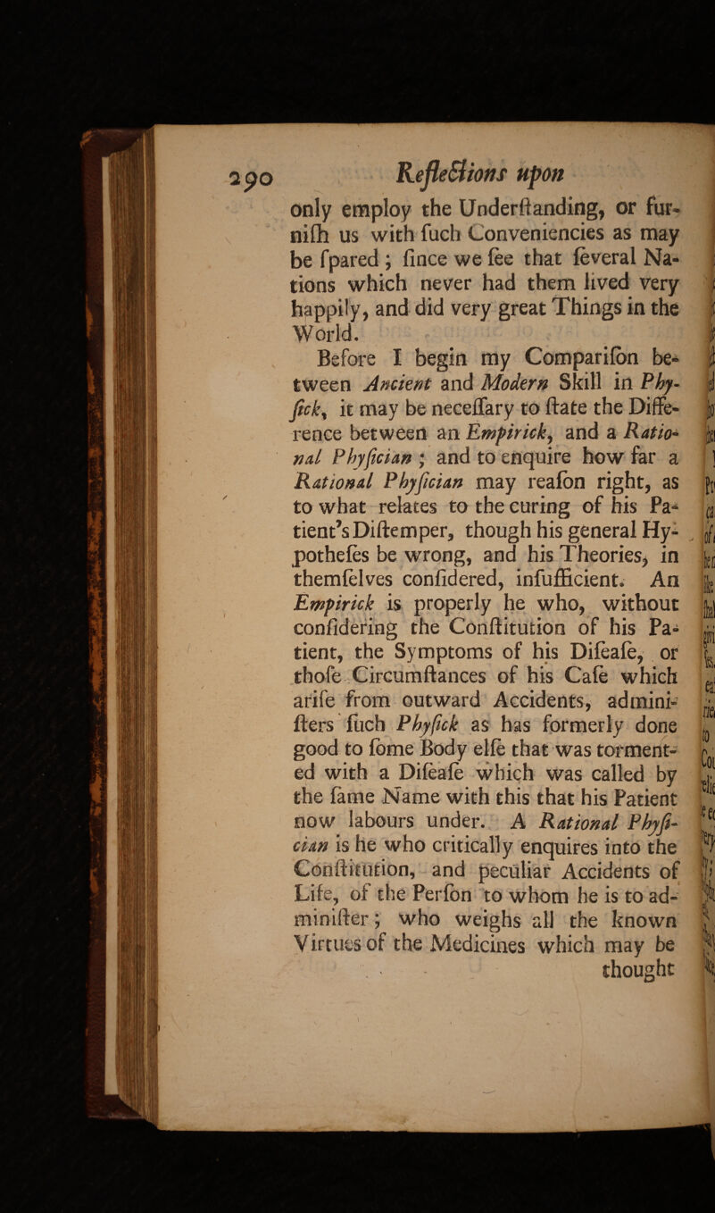 2^0 \ Reflections upon only employ the Underftanding, or fur* nifh us with fuch Conveniences as may be fpared ; fince we fee that feveral Na¬ tions which never had them lived very happily, and did very great Things in the World. Before I begin my Companion be¬ tween Ancient and Modern Skill in Phy- jick, it may be neceffary to Bate the Diffe¬ rence between an Empirick, and a Ratio- nal Phyfician * and to enquire how far a Rational Phyfician may reafon right, as to what relates to the curing of his Pa¬ tient’s Diftemper, though his general Hy¬ pothecs be wrong, and his Theories, in themfelves confidered, infuffioient. An Empirick is properly he who, without confidering the Conftitution of his Pa¬ tient, the Symptoms of his Difeafe, or thofe Circumftances of his Cafe which arife from outward Accidents, admini- fters fuch Phyfck as has formerly done good to fome Body elfe that was torment¬ ed with a Difeafe which was called by the fame Name with this that his Patient now labours under. A Rational Phyfi¬ cian is he who critically enquires into the Conftitution, and peculiar Accidents of Life, of the Perfon to whom he is to ad¬ min ifter ; who weighs all the known Virtues of the Medicines which may be thought