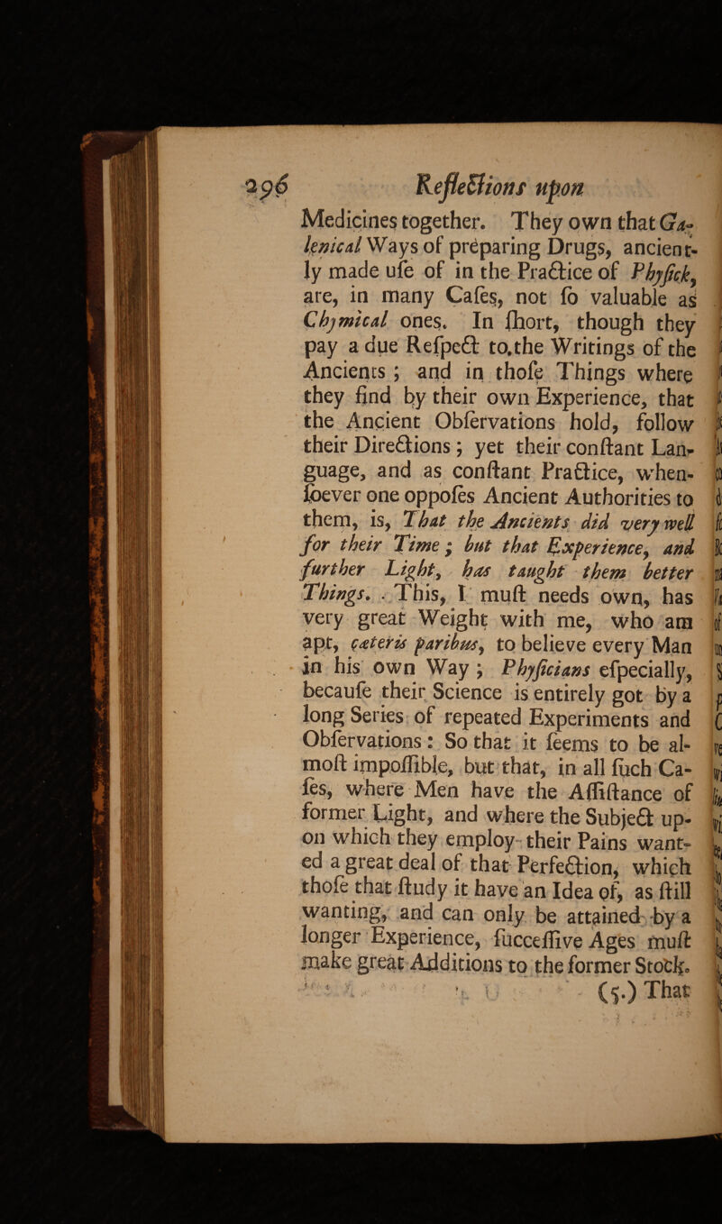 \ rS. , ... --0_They own thatGa~ lenical Ways of preparing Drugs, ancient¬ ly made ufe of in the Practice of Phyfck, are, in many Cafes, not fo valuable as Chjmicd ones. In fhort, though they pay a due Refpeft to.the Writings of the Ancients; and in thofe Things where they find by their own Experience, that the Ancient Obfervations hold, follow their Dire&ions; yet their conftant Lan¬ guage, and as conftant Pra&ice, when¬ ever one oppofes Ancient Authorities to them, is, 'That the Ancients did very well for their Time ; but that Experience, and r TJghty has taught them better u This, I muft needs own, has very great Weight with me, who am apt, qateris paribus, to believe every Man in his own Way ; Phyficians efpecially, becaufe their Science is entirely got by a long Series of repeated Experiments and Obfervations: So that it feems to be al- moft impolHble, but that, in all fuch Ca¬ fes, where Men have the Affiftance of former Light, and where the Subjed up¬ on which they employ their Pains want- ed a great deal of that Perfe&ion, which thofe that ftudy it have an Idea of, as ft ill wanting, and can only be attained by a longer Experience, fucceftive Ages muft make great Additions to the former Stock- * f (5.) That ) r