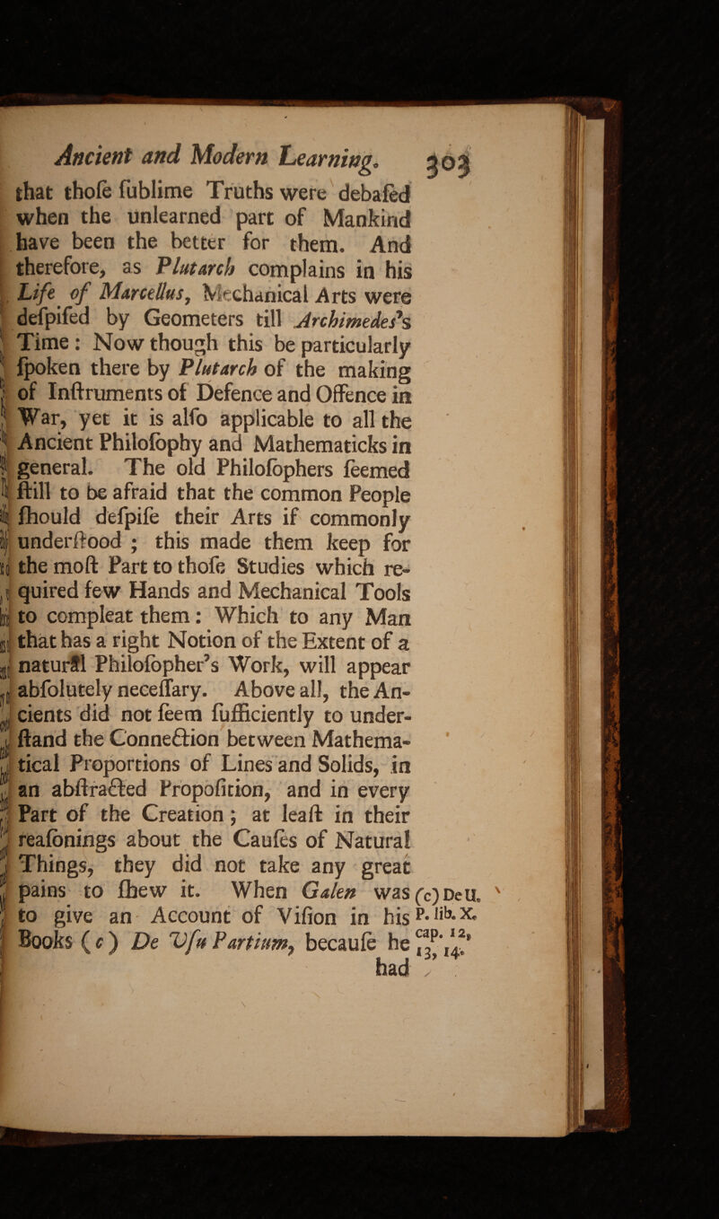 that thole fublime Truths were debafed when the unlearned part of Mankind have been the better for them. And therefore, as Plutarch complains in his . Life' of Marctllus, Mechanical Arts were defpifed by Geometers till Archimedes*s J Time : Now though this be particularly 1 fpoken there by Plutarch of the making S of Inftruments of Defence and Offence in 5 War, yet it is alfo applicable to all the \ Ancient Philolbphy and Mathematicks in I general. The old Philolbphers feemed l ftill to be afraid that the common People 4 fhould defpife their Arts if commonly i) underffood ; this made them keep for si the moft Part to thofe Studies which re- ti i fl quired few Hands and Mechanical Tools to compleat them: Which to any Man that has a right Notion of the Extent of a natural Philofopher’s Work, will appear abfolutely neceffary. Above all, the An¬ cients did not feem fufficiently to under- ffand the Connexion between Mathema¬ tical Proportions of Lines and Solids, in an abftrafted Propofition, and in every Part of the Creation; at leaft in their reafbnings about the Caufes of Natural Things, they did not take any great to give an Account of Vifion in his Books (c) De Vfu Partium, becaufe he it 1 - - had (c) DeU, P. Jib. X. cap. 12, 13, 14.