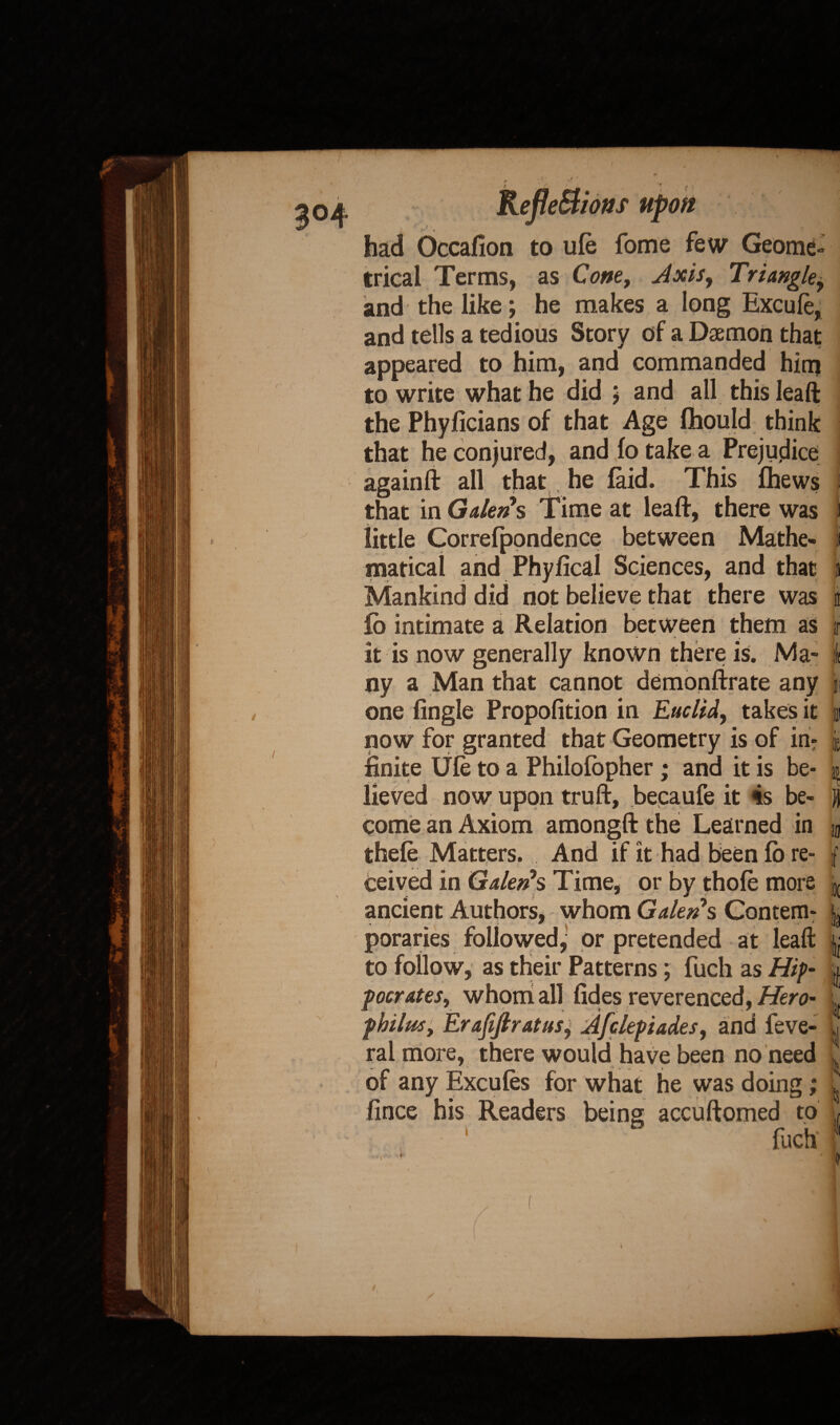had Occafion to ule fome few Geome¬ trical Terms, as Com, Axis, Triangle, and the like; he makes a long Excufe, and tells a tedious Story of a Daemon that appeared to him, and commanded him to write what he did ; and all this leaft the Phyficians of that Age Ihould think that he conjured, and fo take a Prejudice againft all that, he laid. This fhews that in Galen $ Time at leaf!:, there was little Correfpondence between Mathe¬ matical and Phyfical Sciences, and that Mankind did not believe that there was / ~ » fo intimate a Relation between them as it is now generally known there is. Ma¬ ny a Man that cannot demonftrate any one Angle Propofition in Euclid, takes it now for granted that Geometry is of in¬ finite Ule to a Philofopher ; and it is be¬ lieved now upon truft, becaufe it is be¬ come an Axiom amongft the Learned in thefe Matters. And if it had been fo re¬ ceived in Gale#*s Time, or by thole more ancient Authors, whom Galen s Contem¬ poraries followed, or pretended at leaft to follow, as their Patterns; fucli as Hip¬ pocrates, whom ail lides reverenced, Hero- philm, Erafiftratus, Afclepiades, and feve- ral more, there would have been no need of any Excules for what he was doing; fince his Readers being accuftomed to 1 fuch 11 ir 1 at » if ii I 5! * i