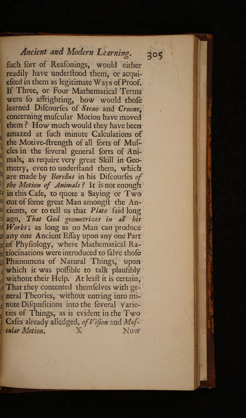 fuch fort of Reafbnings, would either readily have underftood them, or acqui- efoed in them as legitimate Ways of Proof. If Three, or Four Mathematical Terms ; were fo affrighting, how would thofo learned Difoourfos of Steno and Crooner l concerning mufcular Motion have moved 1 them ? How much would they have been ' amazed at fuch minute Calculations of ii, tn i u i t » i 2 the Motive-ftrength of all forts of Mufo cles in the foveral general forts of Ani¬ mals, as require very great Skill in Geo¬ metry, even to underftand them, which are made by Borellus in his Difoourfos of the Motion of Animals ? It is not enough in this Cafe, to quote a Saying or Two out of fome great Man amongft the An¬ cients, or to tell us that Plato faid long ago, That God geometriz.es in aH his Works; as long as no Man can produce any one Ancient Effay upon any one Part of Phyfiology, where Mathematical Ra¬ tiocinations were introduced to falve thofo Phenomena of Natural Things, upon which it was poffible to talk plaufibly without their Help. At leaft it is certain. That they contented themfolves with ge¬ neral Theories, without entring into mi¬ nute Difquifitions into the foveral Varie¬ ties of Things, as is evident in the Two Cafos already ailed ged, of Vif on and Muf cttlar Motion,