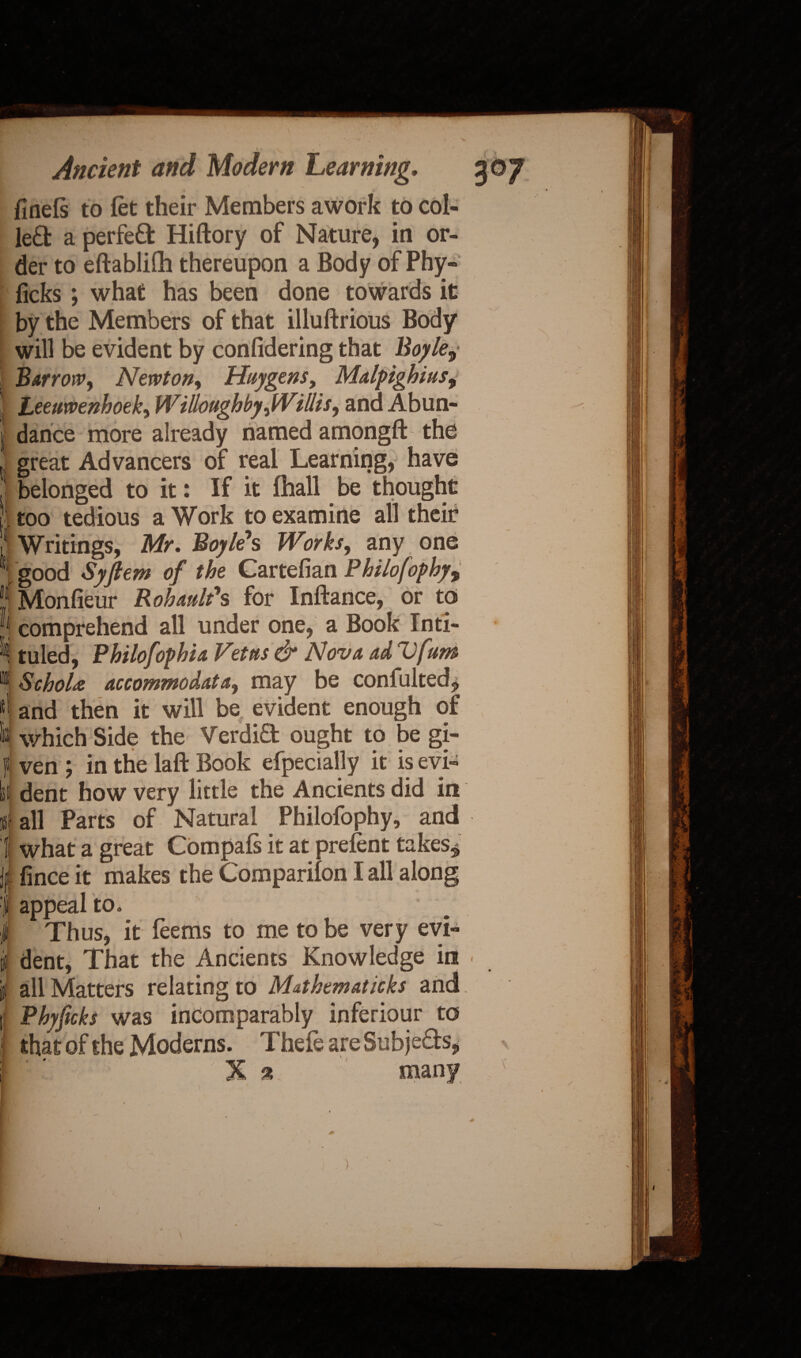 finefs to let their Members awork to col¬ led a perfed Hiftory of Nature, in or¬ der to eftablilh thereupon a Body of Phy- ficks; what has been done towards it by the Members of that illuftrious Body will be evident by confidering that Boyle9 Barrow, Newton, Huygens, Malpighius, ■ Leeuwenhoek, Willoughby,Willis, and Abun- j dance more already named amongft the l great Advancers of real Learning, have I belonged to it: If it lhall be thought ! too tedious a Work to examine all their !! Writings, Mr, Boyle's Works, any one ‘ good Syjlem of the Cartefian Philo fop hy9 P Monfieur Rohault's for Inftance, or to comprehend all under one, a Book Infi¬ ll tuled, Philofophia Vet us dr Nova ad Ufunt ^ SchoU accommodate., may be confulted, and then it will be, evident enough of which Side the Verdid ought to be gi¬ lt ven ; in the laft Book efpecially it is evi- lit dent how very little the Ancients did in i- all Parts of Natural Philofophy, and 1 what a great Compafs it at prelent takes^ j| fince it makes the Companion I all along | appeal to. | Thus, it feems to me to be very evi- if dent, That the Ancients Knowledge in \t all Matters relating to Mathematicks and t Phyficks was incomparably inferiour to that of the Moderns. Thefe areSubjeds,