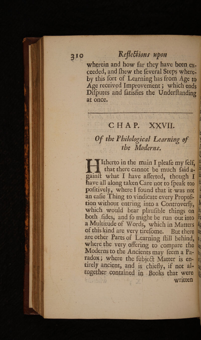 / 2io Reflexions upon wherein and how far they have been ex¬ ceeded, and fhew the feveral Steps where¬ by this fort of Learning has from Age to Age received Improvement; which ends Difputes and fatisfies the Underftanding at once. J v CHAP. XXVII. k Of the Philological Learning of I the Moderns. M I l1 Hitherto in the main I pleale my felf, r that there cannot be much faid a- J gain 11 what I have afferted, though I ® have ail along taken Care not to (peak too r pofitively, where I found that it was not ? an eafie Thing to vindicate every Propofi- ‘‘ tion without entring into a Controverly, A which would bear plaufible things on fc both fides, and fo might be run out into ft a Multitude of Words, which in Matters k of this kind are very tirefome. But there one are other Parts of Learning ftill behind, I; where the very offering to compare the i|( Moderns to the Ancients may feem a Pa- k radox; where the fubjeft Matter is en» Lj tirely ancient, and is chiefly, if not al* q together contained in Books that were | written