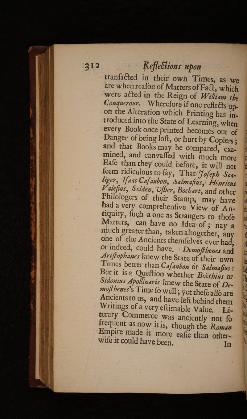 / r •/ J i i» tranfacfed in their own Times, as we are when reafon of Matters of Fa&, which were afted in the Reign of William the Conquerour. Wherefore if one reflefrs up¬ on the Alteration which Printing has in¬ troduced into the State of Learning, when every Book once printed becomes out of Danger of being loft, or hurt by Copiers; and that Books may be compared, exa- mined, and canvafled with much more Eale than they could before, it will not feem ridiculous to fay, Thatjofeph Sea- j Irlcnyicus Valefius, Selien, Vjher, Boehm, and other rhiiologers of their Stamp, may have had a very comprehenfive View of An¬ tiquity, ftiQh a one as Strangers to thole Matters, can have no Idea of; nay a niuch greater than, taken altogether, any one of the Ancients themfelves ever had or indeed, could have. ; Demo(lhems and Arijtof banes knew the State of their own Times better than Qafauhon or Salmajtus: But it is a Qpeftion whether Boethius or Sidomus ApoUmaris knew the State of De- mofiherns s Time fo well; yet thefe alfo are Ancients to us, and have left behind them Writings of a very eftimable Value. Li¬ terary Commerce was anciently not fb frequent as now it is, though the Roman Rmpue made it more eafie than other- wile it could have been. in /