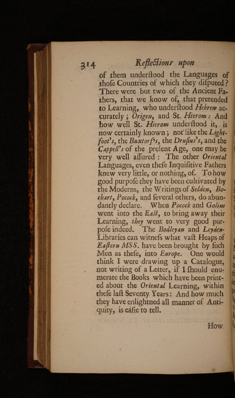 514 < Reflections upon of them underftood the Languages of thofe Countries of which they difputed ? There were but two of the Ancient Fa* thers, that we know of, that pretended to Learning, who underftood Hebrew ac- j curately ; Origen, and St. Hierom: And how well St. Hierom underftood it, is i now certainly known; not'like the Light* foot's, the Buxtorfs, the Dr upas's, and the , Capped's of the prelent Age, one may be very well allured : The other Oriental Languages, even thefe Inquifitive Fathers knew very little, or nothing, of. To how good purpofe they have been cultivated by j the Moderns, the Writings of Selden, Bo- j than, Pocock, and feveral others, do abun- \ dantly declare. When Pocock and Golim c went into the EaH, to bring away their j Learning, they went to very good pur¬ pofe indeed. The Bodleyan and Leyden- Libraries can witnefs what vaft Heaps of < Eafiern MSS. have been brought by liich i Men as thefe, into Europe. One would . think I were drawing up a Catalogue, , not writing of a Letter, if I fhould enu- merate the Books which have been print- , ed about the Oriental Learning, within ^ thefe laft Seventy Years: And how much |f they have enlightned all manner of Anti- |* quity, is eafie to tell. x II How, iDi i