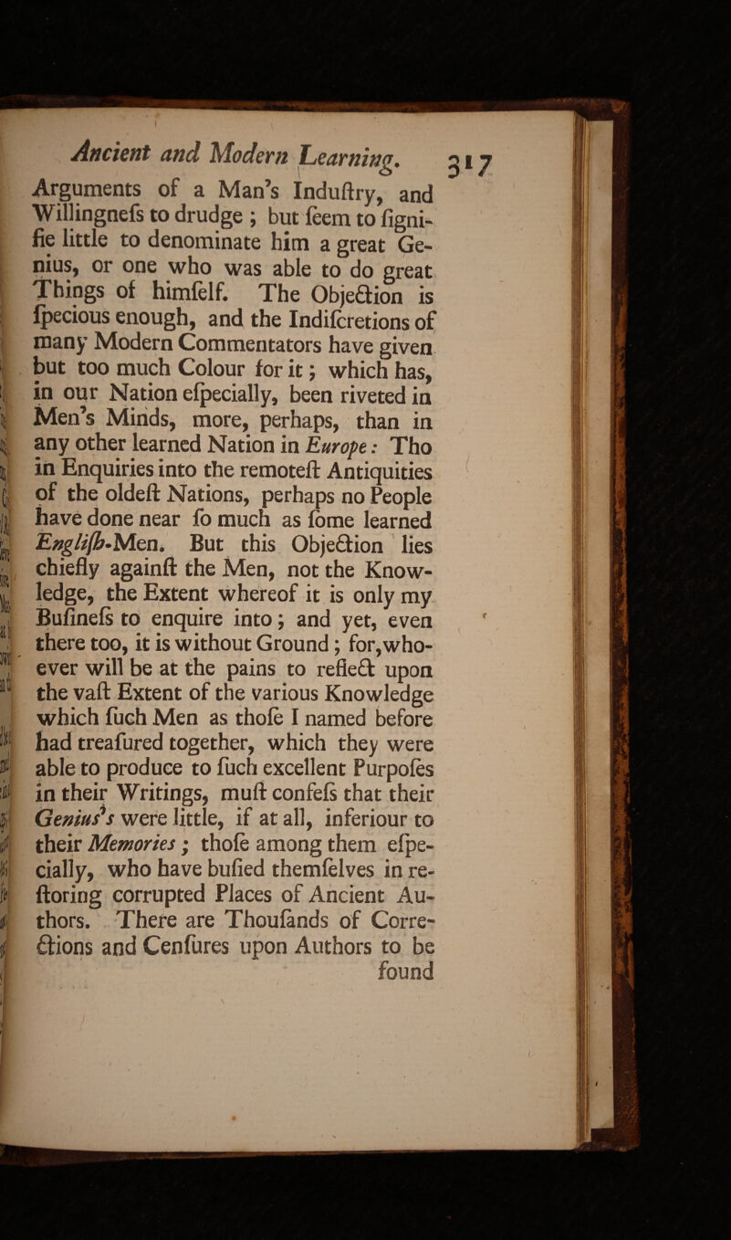ill Ilf• i; it f Ancient and Modem Learning. Arguments of a Man’s Induftry, and Willingnefs to drudge ; but leem to figni- fie little to denominate him a great Ge¬ nius, or one who was able to do great Things of himfelf. The Objedion is Ipecious enough, and the Indilcretions of many Modern Commentators have given but too much Colour for it; which has, in our Nation elpecially, been riveted in Men s Minds, more, perhaps, than in any other learned Nation in Europe: Tho in Enquiries into the remoteft Antiquities of the oldeft Nations, perhaps no People have done near fo much as fbme learned Engli(b-Men. But this Objedion lies chiefly againfi: the Men, not the Know¬ ledge, the Extent whereof it is only my Bufinels to enquire into; and yet, even there too, it is without Ground; for,who¬ ever will be at the pains to refled upon the vaft Extent of the various Knowledge which fiich Men as thole I named before had treafured together, which they were able to produce to fuch excellent Purpoles in their Writings, muft confels that their Geniuses were little, if at all, inferiour to their Memories; thole among them efpe- cially, who have bulled themfelves in re- ftoring corrupted Places of Ancient Au¬ thors. There are Thoulands of Corre- dions and Cenfures upon Authors to be
