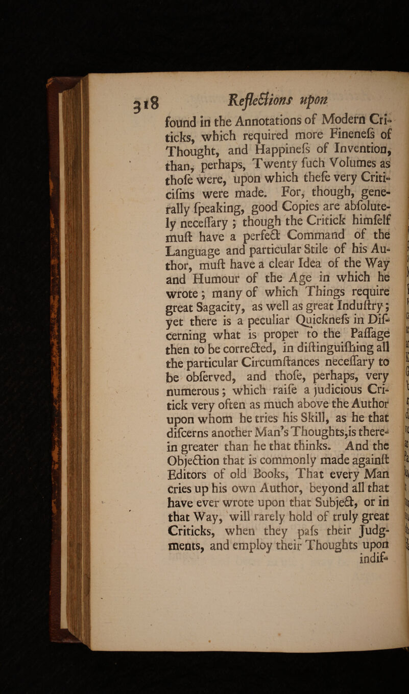 found in the Annotations of Modern Cri- j ticks, which required more Finenels of Thought, and Happinefs of Invention, than* perhaps, Twenty fuch Volumes as thole were, upon which thele very Criti- cifms were made. For, though, gene¬ rally (peaking, good Copies are absolute¬ ly neceflary ; though the Critick himfelf ' nrnft have a perfect Command of the | Language and particular Stile of his Au- > thor, muft have a clear Idea of the Way j and Humour of the Age in which he 1 wrote; many of which Things require I great Sagacity, as well as great Induftry; * yet there is a peculiar Quicknefs in Difc c cerning what is proper to the Paflage 1 then to be corrected, in diftinguifhing all J the particular Circumftances neceftary to “ be obferved, and thofe, perhaps, very numerous; which raife a judicious Cri- ‘ tick very often as much above the Author j upon whom he tries his Skill, as he that ® difcerns another Man’s Thoughts,is there- in greater than he that thinks. And the R Objection that is commonly made againft “a Editors of old Books, That every Man in cries up his own Author, beyond all that f have ever wrote upon that Subjeft, or in % that Way, will rarely hold of truly great i Criticks, when they pals their Judg- I meats, and employ their Thoughts upon \ indif« *