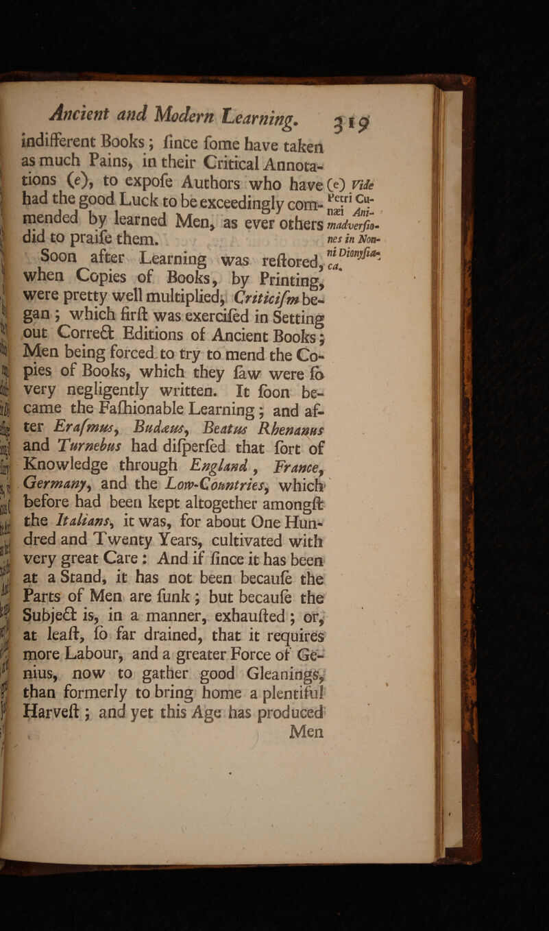 ■“Ill » I M J* M I ties in Non m ca Ancient and Modern Learning. 31 $ indifferent Books; fince fome have taken as much Pains, in their Critical Annota¬ tions (e), to expofe Authors who have 00 Me had the good Luck to be exceedingly com- vnT ?' mended by learned Men, as ever others did to praife them. Soon after Learning was reftored, when Copies of Books, by Printing, were pretty well multiplied, Criticifm be¬ gan ; which firft was exerdfed in Setting out Corred Editions of Ancient Books; Men being forced, to try to mend the Co¬ pies of Books, which they law were fb very negligently written. It jfoon be¬ came the Fafhionable Learning; and af¬ ter Erafmm, Bud&w, Beat us Rhenanus and Turnebtts had difperfed that fort of Knowledge through England, Frame, Germany, and the Low-Comtrks, which before had been kept altogether amongft the Italians, it was, for about One Hun¬ dred and Twenty Years, cultivated with very great Care: And if fince it has been at a Stand, it has not been becaufe the Parts of Men are funk; but becaufe the Subjed is, in a manner, exhaufted; or, at leaft, fb far drained, that it requires more Labour, and a greater Force of Ge¬ nius, now to gather good Gleanings, than formerly to bring home a plentiful Harveft ; and yet this Age has produced