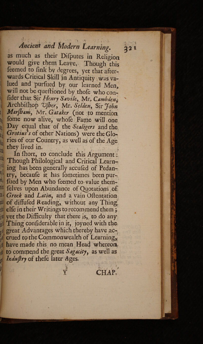 i; t { I* A Bit ^ ' . * , % , rnm . '1 : 1 ‘ . Ancient and u/fodem Ledyninp, as much as their Dilputes in Religion would give them Leave,* Though this feemed to fink bv degrees, yet that after- li 111 jn Antiquity . was va¬ lued and purfued by. our learned Men, will not be questioned by thofe who con- fider that Sir Henry Savile, Mr* Cambdenj Archbilhop 'Vfher, Mr. S el den, Sir John Marjham, Mr. Gataker (not to mention fome now alive, whole Fame will one Day equal that of the Scaligers and the Grotius's of other Nations) were the Glo¬ ries of our Country, as well as of the Age they lived in. J | : ; In fhort, to conclude this Argument “ Though Philological and Critical Learn¬ ing has been generally acculed of Pedan- try, becaule it has lometimes been pur- lued by Men who feemed to value them- felves upon Abundance of Quotations of Greek and Latin, and a vain Oftentation of diffufed Reading, without any Thing, elfe in their Writings to recommend them; yet the Difficulty that there is, to do any: Thing considerable in it, joyned with the great Advantages which therebv have ax- crued to have made this no mean 4 Head whereoa ' . ■ i* * - .. to commepd the great Sagacity, as well as hduftry of thele later Ages. 3* Y A ■ ?■' CHAP 33 l l t