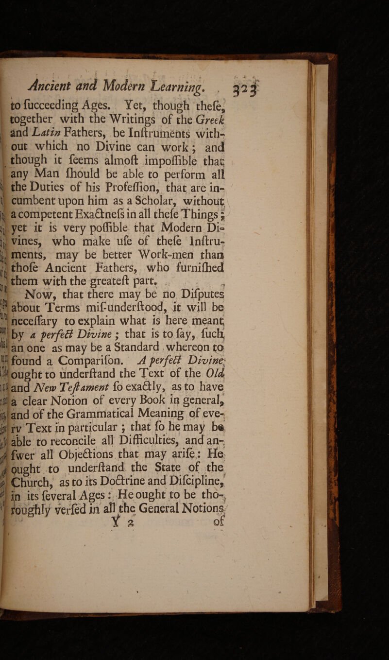 \ i i . ft • i 111 ji I! kb p |jj|& i i , > ,, . t ? *• . .. : . , ^ • Ancient and Modern Learning. . to fucceeding Ages. Yet, though thefe, together with the Writings of the Greek and Latin Fathers, be Inftruments with¬ out which no Divine can work; and though it feems ahnoft impoffible thaq any Man fhould be able to perform all the Duties of his Profeffion, that are in^ A„4 tv cumbent upon him as a Scholar, without a competent Exa&nefs in all thefe Things; yet it is very poffible that Modern Di¬ vines, who make ufe of thefe lnftru- r v ... . * ; i ments, may be better Work-men than thofe Ancient Fathers, who furnilhed them with the greateft part. ,, .. 7 Now, that there may be no Difputes about Terms mif underftood, it will be neceftary to explain what is here meant by a ferfeB Divine; that is to fay, filch an one as may be a Standard whereon to found a Comparifon. A perfeB Divine; ought to underftand the Text of the Old and New Teftament fo exa&ly, as to have a clear Notion of every Book in general* and of the Grammatical Meaning qf eve-, rv Text in particular ; that fo he may b® able to reconcile all Difficulties, and an- fwer all Obje&ions. that may arife : Hei ought to underftand the State of the^ Church, as to its Do&rine and Difcipline, in its feveral Ages:) He ought to be tho-^ roughly verfed in all the General Notions, ' 6 t % of