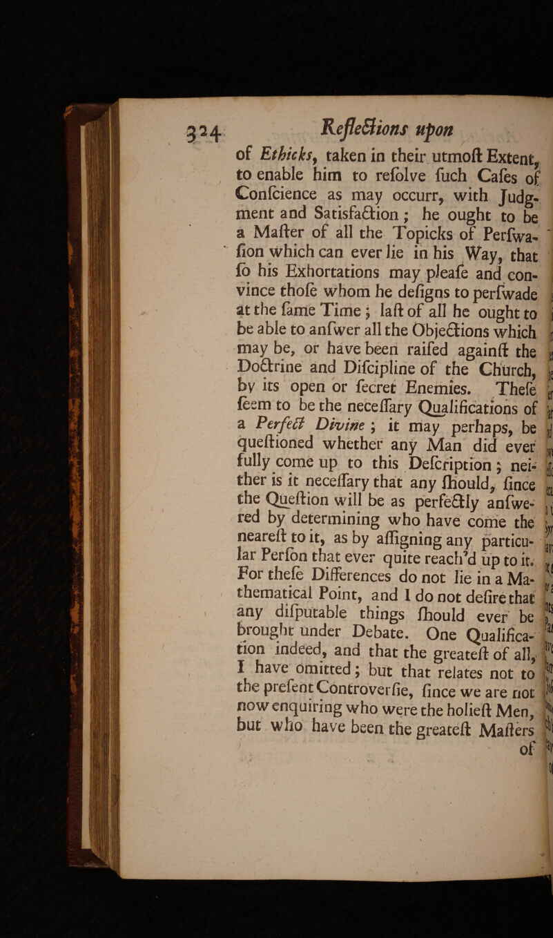 J. to enable him to refolve fuch Cafes of Confidence as may occurr, with Judg¬ ment and Satisfaction; he ought to be a Matter of all the Topicks of Perfwa- fion which can ever lie in his Way, that fb his Exhortations may pleafe and con¬ vince thole whom he deligns to perlwade at the lame Time ; laft of all he ought to be able to anfwer all the Objections which may be, or have been raifed againtt the DoCtrine and Difcipline of the Church, by its open or fecret/Enemies. Thefe feem to be the necelfary Qualifications of a Perfetf Divim ; it may perhaps, be queftioned whether any Man did ever fully come up to this Defcription ; nei¬ ther is it necelfary that any Ihould, lince the Quettion will be as perfectly anfwe- red by determining who have come the neareft to it, as by afligning any particu¬ lar Perlon that ever quite reach’d up to it. For thefe Differences do not lie in a Ma¬ thematical Point, and 1 do not defire that any dilputable things fihould ever be fought under Debate. One Qualifica¬ tion indeed, ana that the greatett of all, I I have omitted; but that relates not to the prefent Controverfie, lince we are not now enquiring who were the holieft Men, but who have been the greatett Mailers of!