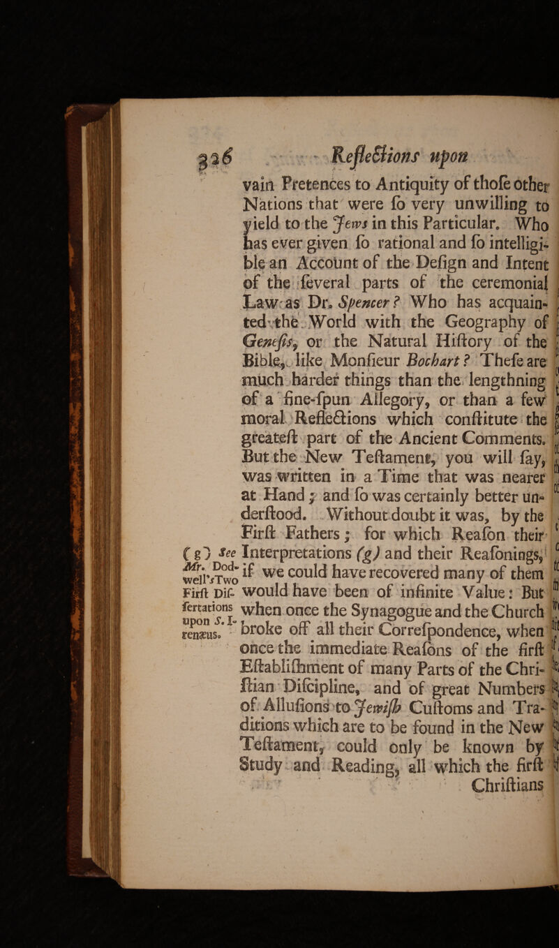 i vain Pretences to Antiquity of thole other Nations that were lb very unwilling to ield to the Jews in this Particular. Who las ever given fo rational and lb intelligi¬ ble an Account of the Defign and Intent of the feveral parts of the ceremonial jLaw as Dr, Spencer ? Who has acquain- 1 ted* the . World with the Geography of Gernfis, or the Natural Hiftory of the Bible,, like Monfieur Bochart ? Thefeare much harder things than the lengthning of a fine-fpun Allegory, or than a few moral Reflexions which conftitute the greateft part of the A ncien t Comments. But the New Teftament, you will lay, L was written in a Time that was nearer at Hand; and lb was certainly better un» derftood. Without doubt it was, by the Fir ft Fathers; for which Realbn their ■ (gj see Interpretations (g) and their Reafonings, wdivTvfo ^ we cou^ Aave recovered many of them fl Firft pif- would have been of infinite Value: But 01 fertations when once the Synagogue and the Church ? rnisus.* ° broke off all their Correfpondence, when once the immediate Reafons of the firft J Eftablifhment of many Parts of the Chri- « Rian Pilcipline, and of great Numbers to of Allufions to Jewijb Cuftomsand Tra-jj ditions which are to be found in the New to Teftament, could only be known by j Study and Reading, all which the firft ^ ’ ‘ ? - Chriftians