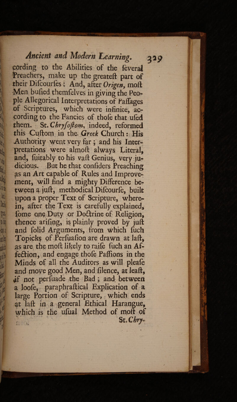 K % 1 81 i i Ancient and Modem Learning. cording to the Abilities of the feveral Treachers, make up the greateft part of their Difcourfes: And, after Origen, moil Men bulled themfelves in giving the Peo¬ ple Allegorical Interpretations of falfages of Scriptures, which were infinite, ac¬ cording to the Fancies of thole that ulM them. St. Chryfoftom, indeed, reformed in the. Greek Church: His Authority went very far ; and his Inter¬ pretations were almoft always Literal, and, luitably to his vaft Genius, very ju¬ dicious. But he that confiders Preaching as an Art capable of Rules and Improve¬ ment, will find a mighty Difference be¬ tween a juft, methodical Dilcourle, built upon a proper Text of Scripture, where¬ in, after the Text is carefully explained, fome one Duty or Doflrine of Religion, thence arifing, is plainly proved by juft and folid Arguments, from which luch Topicks of Perluafion are drawn at laft, as are the moft likely to raile fuch an Af- fe&ion, and engage thole Paflions in the Minds of all the Auditors as will pleale and move good Men, and filence, at leaft, af not perfuade the Bad; and between a loofe, paraphraftical Explication of a large Portion of Scripture, which ends at laft in a general Ethical Harangue, which is the ufual Method of moft of ; St Xhry* 3*9 /